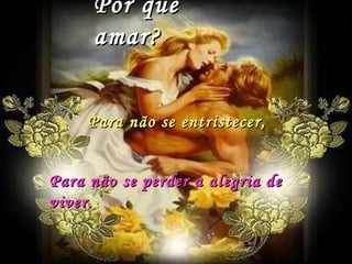 Por que amar? Para não se entristecer, Para não se perder a alegria de viver. 