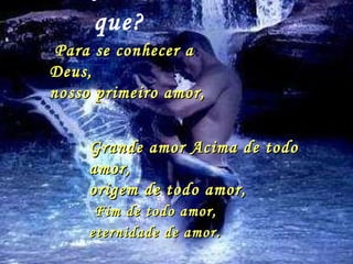 Amar  Por  que? Para se conhecer a Deus,  nosso primeiro amor,  Grande amor Acima de todo amor,  origem de todo amor, Fim de todo amor,  eternidade de amor . 