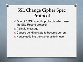 SSL Change Cipher Spec
Protocol
O One of 3 SSL specific protocols which use
the SSL Record protocol
O A single message
O Causes pending state to become current
O Hence updating the cipher suite in use
 