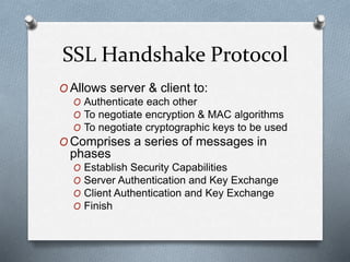 SSL Handshake Protocol
O Allows server & client to:
O Authenticate each other
O To negotiate encryption & MAC algorithms
O To negotiate cryptographic keys to be used
O Comprises a series of messages in
phases
O Establish Security Capabilities
O Server Authentication and Key Exchange
O Client Authentication and Key Exchange
O Finish
 