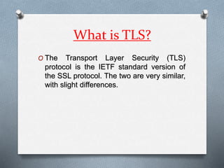 What is TLS?
O The Transport Layer Security (TLS)
protocol is the IETF standard version of
the SSL protocol. The two are very similar,
with slight differences.
 