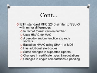 Cont…
O IETF standard RFC 2246 similar to SSLv3
with minor differences
O In record format version number
O Uses HMAC for MAC
O A pseudo-random function expands
secrets
O Based on HMAC using SHA-1 or MD5
O Has additional alert codes
O Some changes in supported ciphers
O Changes in certificate types & negotiations
O Changes in crypto computations & padding
 