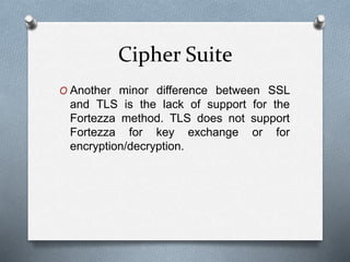 Cipher Suite
O Another minor difference between SSL
and TLS is the lack of support for the
Fortezza method. TLS does not support
Fortezza for key exchange or for
encryption/decryption.
 