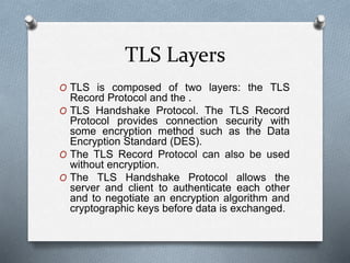 TLS Layers
O TLS is composed of two layers: the TLS
Record Protocol and the .
O TLS Handshake Protocol. The TLS Record
Protocol provides connection security with
some encryption method such as the Data
Encryption Standard (DES).
O The TLS Record Protocol can also be used
without encryption.
O The TLS Handshake Protocol allows the
server and client to authenticate each other
and to negotiate an encryption algorithm and
cryptographic keys before data is exchanged.
 