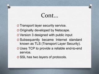 Cont…
O Transport layer security service.
O Originally developed by Netscape.
O Version 3 designed with public input
O Subsequently became Internet standard
known as TLS (Transport Layer Security).
O Uses TCP to provide a reliable end-to-end
service.
O SSL has two layers of protocols.
 