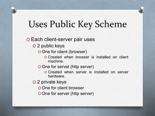 Uses Public Key Scheme
O Each client-server pair uses
O 2 public keys
O One for client (browser)
O Created when browser is installed on client
machine.
O One for server (http server)
O Created when server is installed on server
hardware.
O 2 private keys
O One for client browser
O One for server (http server)
 