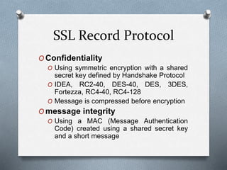 SSL Record Protocol
O Confidentiality
O Using symmetric encryption with a shared
secret key defined by Handshake Protocol
O IDEA, RC2-40, DES-40, DES, 3DES,
Fortezza, RC4-40, RC4-128
O Message is compressed before encryption
O message integrity
O Using a MAC (Message Authentication
Code) created using a shared secret key
and a short message
 