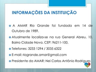  A AMAR Rio Grande foi fundada em 14 de
Outubro de 1989.
 Atualmente localiza-se na rua General Abreu, 10.
Bairro Cidade Nova. CEP: 96211-100.
 Telefones: 3233 1294 / 3035 6322
 E-mail: riogrande.amar@gmail.com
 Presidente da AMAR: Nei Carlos Antônio Rodrigues
INFORMAÇÕES DA INSTITUIÇÃO
 