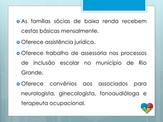  As famílias sócias de baixa renda recebem
cestas básicas mensalmente.
 Oferece assistência jurídica.
 Oferece trabalho de assessoria nos processos
de inclusão escolar no município de Rio
Grande.
 Oferece convênios aos associados para
neurologista, ginecologista, fonoaudióloga e
terapeuta ocupacional.
 