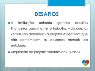 DESAFIOS
 A instituição enfrenta grandes desafios
financeiros para manter o trabalho, visto que, as
verbas são destinadas à projetos específicos que
não contemplam as despesas mensais da
entidade.
 Ampliação de projetos voltados aos usuários.
 