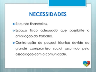 NECESSIDADES
 Recursos financeiros.
 Espaço físico adequado que possibilite a
ampliação do trabalho.
 Contratação de pessoal técnico devido ao
grande compromisso social assumido pela
associação com a comunidade.
 
