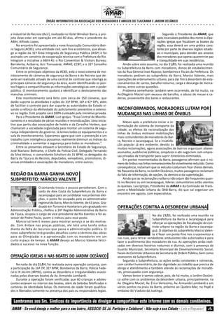 ÓRGÃO INFORMATIVO DA ASSOCIAÇÃO DOS MORADORES E AMIGOS DO TIJUCAMAR E JARDIM OCEÂNICO
Lembramos aos Srs. Síndicos da importância de divulgar e compartilhar este informe com os demais condôminos.
AMAR - Se você deseja o melhor para o seu bairro, ASSOCIE-SE Já. Participe e Colabore! - Não suje a sua Cidade - Leia e Repasse! 4
○ ○ ○ ○ ○ ○ ○ ○ ○ ○ ○ ○ ○ ○ ○ ○ ○ ○ ○ ○ ○ ○ ○ ○ ○ ○ ○ ○ ○ ○ ○ ○ ○ ○ ○ ○ ○ ○ ○ ○ ○ ○ ○ ○ ○ ○ ○ ○ ○ ○ ○ ○ ○ ○ ○ ○ ○ ○ ○ ○ ○ ○ ○ ○ ○ ○ ○ ○
INFORME
33 anos.
e Industrial do Recreio (Acir), realizado no Hotel Windsor Barra, o pro-
jeto deve estar em operação em até 60 dias, afirma o presidente da
ABIH, Alfredo Lopes.
No encontro foi apresentada a nova Associação Comunitária Bair-
ro Seguro (ACBS), uma entidade civil, sem fins econômicos, que abran-
ge a região da 31º Área Integrada de Segurança Pública (AISP) e foi
assinado um convênio de cooperação técnica com a Prefeitura do Rio.
Integram a iniciativa a ABIH-RJ; o Rio Convention & Visitors Bureau;
Barralerta; Acibarra; Acir Transoeste; AMAR; CCBT; e o 31º Conselho
Comunitário de Segurança.
Entre os principais objetivos da ACBS, está o novo sistema de mo-
nitoramento de câmeras de segurança da Barra e do Recreio que de-
verá ser realizado através de uma central de controle que interliga as
principais câmeras de segurança da área, assim identificando os pon-
tos frágeis e compartilhando as informações estratégicas com o poder
público. O monitoramento ajudará a identificar o deslocamento das
manchas criminais.
Este monitoramento será feito com cerca de 150 câmeras, que
darão suporte às atividades e ações do 31º BPM, 16ª e 42ª DPs, além
de facilitar o controle para dar suporte as autoridades do Estado vi-
sando o reforço da efetividade do policiamento preventivo e ostensi-
vo na região. Este projeto será 100% custeado pela iniciativa privada.
Para o Presidente da AMAR, Luiz Igrejas: "Essa Central de Monito-
ramento é o resultado de várias reuniões e reivindicações. Uma inicia-
tiva que partiu das associações de hotéis e da Carvalho Hosken, que
chamaram a sociedade organizada para montar um sistema de segu-
rança independente do governo. Já temos todos os equipamentos e a
sala de monitoramento. Esperamos agora que com a prevenção e um
trabalho com inteligência possamos realmente diminuir os índices da
criminalidade e aumentar a segurança para todos os moradores."
Entre os presentes estavam o Secretário de Estado de Segurança,
José Mariano Beltrame, o Chefe da Polícia Civil, Delegado Fernando
da Silva Veloso, o comandante Schalioni do 31 BPM, os delegados da
Barra da Tijuca e do Recreio, deputados, vereadores, promotores, di-
versas entidades e associações de moradores, entre outros.
REGIÃO DA BARRA GANHA NOVO
SUBPREFEITO: MÁRCIO VALENTE
O comando trocou e poucos perceberam. Com a
saída de Alex Costa da Subprefeitura da Barra e
Jacarepaguá para se candidatar nas próximas elei-
ções, o posto foi ocupado pelo ex-administrador
regional da Barra, Marcio Valente, de 43 anos. Gra-
duado em Turismo e Hotelaria e pós-graduado em
Administração Pública, chefiou a 24ª Região Administrativa da Barra
da Tijuca, ocupou o cargo de vice-presidente da Rio Eventos e foi as-
sessor de Pedro Paulo, quem o indicou para esse posto.
Márcio só tem 6 meses para mostrar serviço e se diz motiva-
do. Com ênfase nas praças públicas, ele terá uma tarefa árdua
diante da falta de recursos que passa a administração pública. O
novo subprefeito terá grandes desafios como o término das obras
para as Olimpíadas e a aproximação com os moradores em um
curto espaço de tempo. A AMAR deseja ao Marcio Valente felici-
dades e sucesso na nova função.
OPERAÇÃO IGREJAS II NAS BOATES DO JARDIM OCEÂNICO
Na noite do dia 01/04, foi realizada outra operação conjunta, com
a participação da 16ª DP, 31º BPM, Bombeiros da Barra, Polícia Fede-
ral e IX Jecrim (MPRJ), contra as desordens e irregularidades ocasio-
nadas pelas diversas boates da Av. Armando Lombardi.
Durante a operação foram verificadas que 60 crianças e adoles-
centes estavam no interior das boates, além de bebidas falsificadas e
carteiras de identidade falsas. Os menores de idade foram qualifica-
dos e liberados somente na presença dos pais ou responsáveis legais.
Segundo o Presidente da AMAR, que
apósincansáveispedidosdeunomeàsOpe-
rações Igrejas que fiscalizam as boates da
região, essa deverá ser uma prática cons-
tante por parte de diversos órgãos estadu-
ais e municipais, para atender aos anseios
dos moradores que apenas querem ter paz
e tranquilidade em suas residências.
Ainda sobre este assunto, no dia 31/05, foi realizada uma reunião
na Subprefeitura da Barra com moradores, donos de estabelecimen-
tos da Rua General Ivan Raposo, bombeiros e fiscais da Prefeitura. Os
moradores pediram ao subprefeito da Barra, Marcio Valente, mais
operações de ordenamento urbano, para dar fim à desordem de esta-
cionamentos de carros, barulho noturno, carga e descarga de merca-
dorias, entre outras questões.
Problema semelhante também vem ocorrendo, de há muito, na
Av.Olegário Maciel com excesso de barulho, o abuso de mesas e ca-
deiras, proveniente dos bares e restaurantes.
INCONFORMADOS, MORADORES LUTAM POR
MUDANÇAS NAS LINHAS DE ÔNIBUS
Meses após a prefeitura iniciar a re-
formulação do sistema de transporte da
cidade, os efeitos da racionalização das
linhas de ônibus motivam mobilizações
mais contundentes de moradores da Bar-
ra, Recreio e Jacarepaguá. Se a insatisfa-
ção popular já era evidente, devido às
muitas reclamações, agora associações de bairros organizam abaixo-
assinados, audiências públicas, simpósios e até negociam com empre-
sas privadas de transporte para suprir itinerários eliminados.
Em pontos movimentados da Barra, passageiros afirmam que o nú-
merodeônibusnaslinhasremanescentesfoivisivelmentereduzido.Como
consequência, reclamam que os veículos costumam ficar cheios demais.
Na Passarela da Barra, no Jardim Oceânico, muitos passageiros reclamam
da falta de informação, de opções, da demora e da superlotação.
Ainda que as reclamações na Barra não sejam tão frequentes quan-
to no Recreio ou em Jacarepaguá, líderes comunitários estão atentos
às queixas. Luiz Igrejas, Presidente da AMAR e da Comissão de Trans-
porte e Mobilidade Urbana da OAB-Barra, diz que vai organizar um
encontro em agosto, com especialistas.
OPERAÇÕES CONTRA A DESORDEM URBANA
No dia 23/05, foi realizada uma reunião na
Subprefeitura da Barra e Jacarepaguá para
reforçar as operações de fiscalização de con-
trole urbano na região da Barra e Jacarepa-
guá. O objetivo do subprefeito Marcio Valen-
te é fazer um pente-fino nos cruzamentos e
nas ruas, para retirar vendedores ambulantes não autorizados e para
fazer o acolhimento dos moradores de rua. As operações serão reali-
zadas em diversos horários noturnos e diurnos, com a presença da
Guarda Municipal, Secretaria Municipal de Desenvolvimento Social,
fiscais do Controle Urbano e da Secretaria de Ordem Pública, bem como
assessores da Subprefeitura.
Segundo a Subprefeitura, as ações serão constantes e rotineiras,
com caráter humanitário, de dar dignidade ao cidadão que precisa de
abrigo e atendimento e também atende às reclamações de morado-
res, preocupados com segurança.
Vamos torcer e vamos cobrar, pois, de há muito, o Jardim Oceâni-
co sofre com os problemas da desordem urbana, principalmente, na
Av. Olegário Maciel, Av. Érico Veríssimo, Av. Armando Lombardi e em
vários pontos na praia da Barra, próximo ao Quebra-Mar, no Pepê e
embaixo do Viaduto da Joatinga.
 