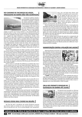 ÓRGÃO INFORMATIVO DA ASSOCIAÇÃO DOS MORADORES E AMIGOS DO TIJUCAMAR E JARDIM OCEÂNICO
○ ○ ○ ○ ○ ○ ○ ○ ○ ○ ○ ○ ○ ○ ○ ○ ○ ○ ○ ○ ○ ○ ○ ○ ○ ○ ○ ○ ○ ○ ○ ○ ○ ○ ○ ○ ○ ○ ○ ○ ○ ○ ○ ○ ○ ○ ○ ○ ○ ○ ○ ○ ○ ○ ○ ○ ○ ○ ○ ○ ○ ○ ○ ○ ○ ○ ○ ○
5 AMAR - Se você deseja o melhor para o seu bairro, ASSOCIE-SE Já. Participe e Colabore! - Não suje a sua Cidade - Leia e Repasse!
Lembramos aos Srs. Síndicos da importância de divulgar e compartilhar este informe com os demais condôminos.
INFORME
33 anos.
NO CADERNO DE ENCARGOS DO JOGOS,
DRAGAGENS NA BARRA NÃO VÃO ACONTECER
Cercado de polêmica desde a
sua concepção, incluindo denúncia
de fraude na licitação e ausência
de estudo ambiental completo, o
Projeto de Recuperação Ambien-
tal do Sistema Lagunar da Barra
e Jacarepaguá, que tinha entre
os itens fundamentais a draga-
gem das lagoas de Jacarepaguá,
Camorim, Tijuca e Marapendi,
chegou ao ponto que muitos temiam: o seu esvaziamento, por
falta de verbas, ou seja, um fim melancólico. Mesmo presente no
dossiê de candidatura do Rio 2016 e no Plano de Políticas Públi-
cas - Legado dos Jogos Olímpicos e Paralímpicos, desde o ano
passado já se sabia que a limpeza do complexo lagunar não seria
feita a tempo dos Jogos. Agora, o projeto sofreu um novo baque.
No início de abril, a Secretaria estadual do Ambiente (SEA) confir-
mou que, o projeto de R$ 673 milhões foi reduzido a 10% do pre-
visto originalmente: devido à falta de verbas, não ocorreria mais
a dragagem das lagoas da região, mas apenas o prolongamento
do molhe do Quebra-Mar, a dragagem do Canal da Joatinga e o
plantio de mudas de mangue nas margens. Mas pode ser que nem
isso seja feito.
Os percalços começaram em 2013, quando a revista "Época"
denunciou fraude na licitação vencida pelo consórcio formado pe-
las construtoras Queiroz Galvão, OAS e Andrade Gutierrez. A li-
cença prévia chegou a ser cancelada, mas, em setembro de 2014,
foi referendada pelo ex-secretário estadual do Ambiente, Índio
da Costa. Depois, a nova polêmica foi a contestação, pelo Minis-
tério Público estadual (MPE), da construção de uma Ilha-Parque
para depósito dos sedimentos dragados. Por último, a exigência
de estudo de impacto ambiental (EIA-Rima) pelo Ministério Pú-
blico federal (MPF).
Outra critica é a omissão da prefeitura na limpeza dos rios e
canais, projeto que seria de sua responsabilidade, segundo o Ca-
derno de Encargos dos Jogos 2016. O município havia prometido
construir cinco Unidades de Tratamento de Rios (UTRs), nos rios
Pavuninha, Arroio Fundo e Arroio Pavuna e nos canais do Anil e
do Rio das Pedras, que desembocam nas lagoas da Tijuca e de
Jacarepaguá. Só a do Arroio Fundo foi feita. Além disso, no final
de dezembro passado, o contrato que a Rio Águas mantinha com
o Consórcio Rios de Jacarepaguá, que recuperaria seis rios da bacia
(Covanca, Pechinca, Tindiba, Banda da Velha, Rio Pequeno e Rio
Grande), foi rescindido.
Desde que foi dado início ao projeto, ele já custou R$ 11 mi-
lhões. Os recursos foram destinados ao projeto executivo das in-
tervenções na região. Mas, devido as discordâncias com os mi-
nistérios públicos estadual e federal, o documento precisou ser
refeito três vezes. Parte do dinheiro financiou também a mobili-
zação de funcionários e a batimetria, operação que mede a pro-
fundidade das lagoas. Mas o projeto pode parar por aí, afirma o
Secretário Estadual do Ambiente.
O INEA, por sua vez, explica que está fazendo "grande esforço
orçamentário" para executar a primeira fase da obra, o prolongamen-
to do molhe, a princípio, em curva. Acrescenta que seus estudos ga-
rantem que a balneabilidade será melhorada com o projeto e que,
diante da crise, "não há como atender às demandas" do Ministério
Público e da Polícia Federal.
RESSACA DEIXA MAU CHEIRO NA REGIÃO
No final de abril, moradores do Jardim Oceânico tiveram
que fechar todas as janelas de seus apartamentos. O motivo
não foi barulho da rua, frio ou preocupação com mosquitos;
mas, sim, um forte mau cheiro, que
também se espalhou por outros pon-
tos da região da Barra da Tijuca. A
origem do forte "odor de latrina" vi-
nha do complexo lagunar, pois uma
grande ressaca, que durou mais de
uma semana, remexeu o fundo das
lagoas, liberando gases sulfídrico e
metano, provenientes do excesso de lixo.
Outra situação que chamou grande atenção e reclamações dos
moradores foi uma corrente de sujeira que seguiu em direção ao
mar pelo Canal da Barra (Canal da Joatinga). Segundo a Comlurb,
foram retirados mais de 51 toneladas de gigogas das areias da praia
e agarrada às plantas aquáticas, que se proliferam rapidamente em
águas com níveis elevados de contaminação por esgoto, pedaços
de madeira, borracha, garrafas PET e até um sofá foram recolhidos
por garis na altura do Posto 1.
Um dos motivos dessa corrente de sujeira foi o rompimento de
uma ecobarreira na Lagoa da Tijuca. Construída em 2006, a ecobar-
reira da Lagoa da Tijuca ficou parcialmente afundada com a ressaca, o
que agravou ainda mais a situação, pois esta ecobarreira ajuda a blo-
quear a chegada do lixo ao mar. Mas de acordo com o INEA uma "nova"
ecobarreira já foi instalada.
MANISFESTAÇÃO CONTRA A POLUIÇÃO DAS LAGOAS
Diversas pessoas se reuniram, no
dia 4 de junho, durante a Semana do
Meio Ambiente, no canal do Quebra-
Mar, com o objetivo de protestar con-
tra a poluição do complexo lagunar da
Barra e de Jacarepaguá. Sob o coman-
do do biólogo e ativista ambiental
Mario Moscatelli, foi dado um abraço
simbólico no Quebra-Mar e cantado diversas palavras de ordem, além
do hino nacional para chamar a atenção das autoridades públicas para
esse descaso e expor ao mundo o estado terminal das lagoas.
Segundo o biólogo Mário Moscatelli, outro objetivo da manifesta-
ção era obter uma audiência com o Presidente da República, onde
deverá ser entregue um relatório a respeito da grave situação ambi-
ental e de saúde pública do complexo lagunar, e solicitar à presidência
a liberação de verbas emergenciais visando dar início às obras de re-
cuperação do sistema lagunar, paralisadas devido à crise econômica
na qual o Governo do Estado se encontra.
A AMAR, sempre preocupada com o meio ambiente de nossa Ci-
dade, deu ampla publicidade dos documentos divulgados pelo biólo-
go Mário Moscatelli, fez a convocação dos moradores para estarem
presentes na manifestação e participou para mostrar toda a nossa in-
dignação com a essa lamentável e infeliz situação.
ORLA-RIO PROMETE RENOVAR 40
QUIOSQUES NA BARRA ATÉ JULHO
Os tapumes que escondem as reformas
dos quiosques na orla da Barra e do Recreio
têm data para sumir da paisagem. Até 10 de
julho, os 20 canteiros de obras — que abran-
gem 40 quiosques — devem ser desfeitos, e
os contêineres provisórios precisam desapa-
recer. E, depois disso, por determinação da prefeitura do Rio, nenhu-
ma construção poderá ser iniciada até o fim dos Jogos Olímpicos, se-
gundo a Orla Rio, concessionária que administra os quiosques. Sendo
assim, os trabalhos só devem ser retomados em outubro. A previsão
da empresa é que até o fim de 2017 os cerca de 100 operadores que
não integram esta primeira etapa também tenham seus estabeleci-
mentos renovados.
 