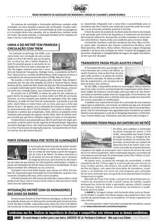 ÓRGÃO INFORMATIVO DA ASSOCIAÇÃO DOS MORADORES E AMIGOS DO TIJUCAMAR E JARDIM OCEÂNICO
○ ○ ○ ○ ○ ○ ○ ○ ○ ○ ○ ○ ○ ○ ○ ○ ○ ○ ○ ○ ○ ○ ○ ○ ○ ○ ○ ○ ○ ○ ○ ○ ○ ○ ○ ○ ○ ○ ○ ○ ○ ○ ○ ○ ○ ○ ○ ○ ○ ○ ○ ○ ○ ○ ○ ○ ○ ○ ○ ○ ○ ○ ○ ○ ○ ○ ○ ○
7 AMAR - Se você deseja o melhor para o seu bairro, ASSOCIE-SE Já. Participe e Colabore! - Não suje a sua Cidade - Leia e Repasse!
Lembramos aos Srs. Síndicos da importância de divulgar e compartilhar este informe com os demais condôminos.
INFORME
33 anos.
Os sistemas de ventilação e iluminação definitivos também estão
instalados nas cinco estações e passam por verificações. Escadas rolan-
tes e elevadores, que garantem a acessibilidade de todos os passageiros
e a circulação dentro das estações, até as plataformas, também estão
em testes. Na ponte estaiada, a sinalização também já foi instalada em
todo o trecho e está sendo testada.
LINHA 4 DO METRÔ TEM PRIMEIRA
CIRCULAÇÃO COM TREM
Foi realizado no domingo, dia 22/05, o pri-
meiro teste com circulação de uma compo-
sição na Linha 4 do metrô, que vai de Ipane-
ma, na Zona Sul, até o Jardim Oceânico. O
teste foi possível graças à conclusão da ins-
talação dos trilhos em toda a extensão da li-
nha. Na viagem, estavam presentes o secre-
tário de Estado de Transportes, Rodrigo Vieira, a presidente da RioTri-
lhos, Tatiana Carius, o diretor do Metrô Barra, Pedro Augusto Cardoso, e
o presidente da concessionária Rio Barra (CCRB), Maurício Rizzo.
Na ocasião, o trem do metrô passou pelo chamado “eixo olímpico”,
composto por seis das sete estações da Linha 4: General Osório, Nossa
Senhora da Paz, Jardim de Alah, Antero de Quental, São Conrado/Rocinha
e a estação multimodal Jardim Oceânico, na Barra. Além dessas, o itinerá-
rio conta com a estação Gávea, que só deverá ficar pronta em 2017.
De acordo com a SETRANS, os testes de cada um dos sistemas se-
guem dentro da programação e as obras estão com 95% de conclusão,
inclusive, as cinco estações que estarão em operação antes dos Jogos
Olímpicos, já estão em fase final de acabamento. A previsão é que até
julho sejam feitos os testes finais com os trens, para que a linha seja
aberta no dia 1° de agosto, mas a utilização do transporte estará restri-
ta, exclusivamente, para a "família olímpica", que reúne os atletas, cola-
boradores e público das competições. Estes últimos só poderão entrar
mediante apresentação de ingresso da Rio-2016, além do bilhete olím-
pico (cartão que permitirá múltiplas viagens em todos os transportes).
A expectativa é que população que não for participar dos Jogos pos-
sa utilizar o metrô a partir do dia seguinte da Paraolimpíada. Segundo o
secretário Rodrigo Vieira, não haverá paralisação após a Paraolimpíada
e a Linha 4 funcionará em operação especial, “provavelmente em horá-
rio restrito, fora do horário de pico”.
PONTE ESTAIADA PASSA POR TESTES DE ILUMINAÇÃO
A iluminação da Ponte Estaiada do Jardim Oceâni-
co, além de deixar as noites mais bonitas, vai lem-
brar as cordas de uma harpa a partir da inaugura-
ção da Linha 4 do Metrô. Os testes mostraram a
luz da ponte em tons de branco, azul e amarelo.
Ao longo da estrutura, para iluminar os 26 conjun-
tos de cabos de aço (estais), há 120 projetores distribuídos e fixados à
ponte com lâmpadas de LED de maior economia e durabilidade. Os dois
pilares também têm refletores no seu contorno.
O projeto é do artista Peter Gasper, que morreu em 2014. Ele tam-
bém foi responsável pela iluminação do Cristo Redentor, quando o mo-
numento completou 80 anos, entre outros projetos.
A Ponte Estaiada tem 320 metros de extensão e passa sobre o canal
da Barra da Tijuca. Este é o único trecho onde os trens da Linha 4 serão
vistos fora do subterrâneo.
INTEGRAÇÃO METRÔ COM OS MORADORES
DAS ILHAS DA BARRA
Os barcos que deixam as ilhas Primeira e da Gigoia, na Barra da Tiju-
ca, poderão atracar em um deck que foi construído pelo Consórcio Cons-
trutor Rio-Barra (CCRB), responsável pelas obras da Linha 4 do Metrô,
nos fundos de um dos acessos de passageiros da Estação Jardim Oceâni-
co. Garantindo integração com a nova linha e acessibilidade para os
moradores das ilhas, haverá uma rampa até a pracinha onde fica a esta-
ção, na Av. Armando Lombardi, próximo à Unimed.
O deck faz parte do projeto de reurbanização do entorno da estação
e foi aprovado pelo Centro de Arquitetura e Urbanismo da Secretaria
Municipal de Urbanismo. Na pracinha, já estão instalados os novos ban-
cos e bicicletários. Haverá ainda uma academia para a terceira idade.
Certamente, facilitará a vida dos moradores das ilhas. Mas, no futu-
ro, quem sabe, moradores dos maiores condomínios da Barra, como
Nova Ipanema, Alfa Barra, Novo Leblon, Península e alguns Shoppings
poderão ir de barco até a estação do metrô. Projetos de dragagem que
permitam integração e navegabilidade das lagoas da região não faltam,
só tem que tirar do papel.
TRANSOESTE PASSA PELOS AJUSTES FINAIS
A Transoeste lote zero, que vai ligar o Ter-
minal Alvorada até a Linha 4 do Metrô, no
Jardim Oceânico, está na fase final. As esta-
ções estão prontas e as placas de sinaliza-
ção já foram colocadas. As obras já estão na
fase de acabamentos, com serviços de lim-
peza da pista e dos canteiros.
No dia 17/06, o Subprefeito da Barra e Jacarepaguá, Marcio Valente,
percorreu todo o trecho, acompanhado dos responsáveis pelas obras e
pelos órgãos de limpeza e conservação, para que toda a Av. das Améri-
cas esteja em perfeito estado antes da inauguração. Só lamentamos não
termos sido convidados para a referida visita para podermos transmitir
aos nossos associados às modificações.
O pedido mais importante de todos foi a conclusão de uma travessia
segura para os pedestres, com ciclovia, no viaduto que liga a Av. Armando
Lombardi, no Jardim Oceânico, à Av. das Américas sobre o Canal de Mara-
pendi. Esta foi reivindicação mais aguardada pelos moradores do Jardim
Oceânico que desejavam ir a pé até os Shoppings Downtwon e Cittá Amé-
ricas. Ficamos felizes que, finalmente, esta obra tenha sido entregue !!
MORADORES PEDEM PRAÇA EM CANTEIRO DO METRÔ
Em 2012, para viabilizar a construção
da ponte estaiada do metrô, a Vila
União, comunidade que ficava à beira
da Lagoa da Tijuca, na margem da Av.
Armando Lombardi, foi removida. Des-
de então, no local está um canteiro de
obras da Linha 4 do metrô. Com a imi-
nente conclusão do empreendimento,
moradores da região se preocupam com o futuro do terreno de cerca
de 22 mil metros quadrados. Após mobilização popular, um projeto de
uma extensa área de lazer foi protocolado junto à Rio-Trilhos e à Sub-
prefeitura da Barra e Jacarepaguá.
Há quatro anos, na época da remoção da comunidade, o então
presidente da Rio-Trilhos sugeriu a construção de uma marina no
local. A ideia, porém, não evoluiu. Em junho de 2015, moradores
da Ilha da Gigoia, com apoio da associação de moradores, come-
çaram a se mobilizar em torno de uma proposta para utilização
do terreno, temendo que uma grande área abandonada trouxesse
insegurança à região.
Batizado de Praça Vila União, o projeto foi desenhado pelo es-
critório de arquitetura CI-AA e prevê campo de futebol, quadra
poliesportiva, pista de skate e patinação, parque infantil, espaço
para danças, teatro de arena, minicinema, bicicletários e acade-
mia da terceira idade.
A AMAR já, há algum tempo, está tentando obter junto ao Gover-
no do Estado o projeto final desse espaço para podermos fazer uma
reunião de apresentação com os moradores. Em breve, esperamos ter
mais notícias.
Para acompanhar e saber mais sobre o projeto dos moradores, acesse
o site www.vilauniao.wix.com/vilauniaopraca
 