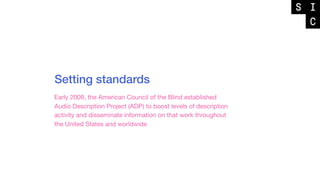 Setting standards
Early 2009, the American Council of the Blind established
Audio Description Project (ADP) to boost levels of description
activity and disseminate information on that work throughout
the United States and worldwide
 