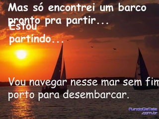 Mas só encontrei um barco
pronto pra partir...
Estou
partindo...



Vou navegar nesse mar sem fim
porto para desembarcar.
 