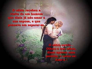 O sábio recebeu a visita de um homem que dizia já não amar a sua esposa, e que pensava em separar-se. O sábio ouviu... Olhou-o nos olhos, disse apenas uma palavra, e calou-se: Ame-a ! 