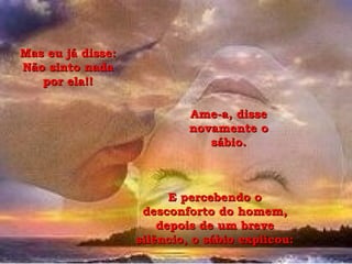 Mas eu já disse: Não sinto nada por ela!! Ame-a, disse novamente o sábio. E percebendo o desconforto do homem, depois de um breve silêncio, o sábio explicou: 