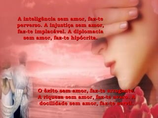 A inteligência sem amor, faz-te perverso. A injustiça sem amor, faz-te implacável. A diplomacia sem amor, faz-te hipócrita. O êxito sem amor, faz-te arrogante. A riqueza sem amor, faz-te avaro. A docilidade sem amor, faz-te servil. 