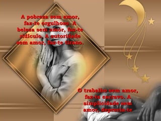 A pobreza sem amor, faz-te orgulhoso. A beleza sem amor, faz-te ridículo. A autoridade sem amor, faz-te tirano. O trabalho sem amor, faz-te escravo. A simplicidade sem amor, deprecia-te 