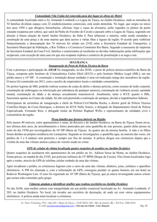 Comunidade Vila União foi removida para dar lugar às obras do Metrô
A comunidade localizada entre a Av Armando Lombardi e a Lagoa da Tijuca, no Jardim Oceânico, onde as moradias de
54 famílias dividiam espaço com 22 estabelecimentos comerciais, está sendo demolida. No lugar, que surgiu no início
dos anos 1950 e que abrigava borracharias, oficinas, lojas e casas de alvenaria, serão erguidos os pilares da ponte
estaiada (suspensa por cabos), que sairá da Pedra do Focinho do Cavalo e passará sobre a Lagoa da Tijuca, seguindo em
direção à futura estação de metrô Jardim Oceânico, da linha 4. Para urbanizar o entorno, estão sendo estudadas a
construção de uma praça e de uma marina que dará acesso a várias ilhas e lagoas da região. O acordo para viabilizar
financeiramente a desocupação dos 76 imóveis foi selado em 23/02 entre a Secretaria Estadual de Transportes, a
Secretaria Municipal de Habitação, a Rio Trilhos e o Consórcio Construtor Rio Barra. Segundo a assessoria de imprensa
da Secretaria Estadual da Casa Civil, famílias e comerciantes já receberam as devidas indenizações pelas edificações que
ocupavam, com exceção de uma casa em que seu ocupante explora o comércio de prostituição e se nega a sair.

                                                   SEGURANÇA
                                  Inauguração do Posto de Polícia Técnica da Barra
Com a presença e participação da AMAR foi inaugurado, no dia 28/06, o posto de polícia técnica-científica da Barra da
Tijuca, composta pelo Instituto de Criminalística Carlos Eboli (ICCE) e pelo Instituto Médico Legal (IML), em um
prédio anexo a 16ª DP. A construção e instalação dessas unidades é uma reivindicação antiga dos moradores da região.
O anexo foi construído em 2011, com o auxílio de empresários locais e entidades comunitárias.
Os peritos legistas do IML poderão realizar exames de corpo de delito e demais perícias, como exames de lesão corporal;
constatação de embriaguez ou intoxicação por substância de qualquer natureza; constatação de violência sexual, sanidade
mental, constatação de idade e de doença sexualmente transmissível. Atualmente, tanto o ICCE quanto o IML,
funcionam apenas no Centro da cidade. Só não será permitida a realização de autópsia, devido a impedimentos federais.
Participaram da cerimônia de inauguração a chefe de Polícia Civil Martha Rocha, o diretor geral de Polícia Técnica
Científica Sérgio da Costa Henriques, a diretora do ICCE Nelly Soares, o delegado do Departamento Geral de Polícia
Especializada Fernando Reis, o delegado titular da Polinter Raphael Willis e representantes de entidades civis e
comunitárias da região.
                                     Presa família que furtava imóveis na Região
Pelo menos 40 imóveis, entre apartamentos e casas, do Recreio e do Jardim Oceânico, na Barra da Tijuca, foram alvos,
nos últimos dois anos, de arrombamentos e furtos praticados por uma quadrilha de sete pessoas, quatro delas presas na
noite do dia 19/04 por investigadores da 16ª DP (Barra da Tijuca). As quatro são da mesma família. A mãe e os filhos
foram detidos na própria residência em Laranjeiras. Segundo as investigações, a quadrilha agia, na maioria das vezes, em
prédios de 3 e 4 andares sem porteiros e sempre nos fins de semana. A polícia chegou aos criminosos depois que a
vizinha de uma das vítimas anotou a placa do veículo usado no crime.

                 GPS de celular de vítima localizada quatro suspeitos de assaltos no Jardim Oceânico
Quatro suspeitos de assaltarem três apartamentos de um prédio na Av. Adilson Seroa da Motta, no Jardim Oceânico,
foram presos, na manhã do dia 23/05, por policiais militares do 15º BPM (Duque de Caxias). Eles foram localizados logo
após o roubo, através do GPS do telefone celular roubado de uma das vítimas.
Após invadirem o prédio, os criminosos fugiram com o carro de uma das vítimas, dinheiro, joias, celulares e aparelhos
eletrônicos. A PM foi chamada e, com a informação do GPS, conseguiu prender os quatro homens em um hotel na
Rodovia Washington Luís. O caso foi registrado na 16ª DP (Barra da Tijuca), que já estava investigando outros crimes
que teriam sido cometidos pelo grupo.

                   Câmeras ajudam a identificar mulher que roubou escritório no Jardim Oceânico
No dia 26/06, uma mulher entrou com tranquilidade em um prédio comercial localizado na Av. Armando Lombardi, nº
205, no Jardim Oceânico. No local, ela invadiu um escritório de decoração, de onde sai com vários equipamentos
eletrônicos. A polícia ainda tenta localizar a criminosa.

           Av. Érico Veríssimo, 952 – Sala 205 – Barra da Tijuca – CEP 22621-180 – Rio de Janeiro, RJ – Tel/Fax. 2486-0654
                             E-mail: joceanicoamar@gmail.com – Não suje sua Cidade – Leia e Repasse.                         Pág. 03
 