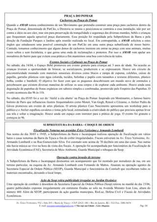 PRAÇA DO POMAR
                                                  Cachorros na Praça do Pomar
Quando a AMAR tomou conhecimento de um Movimento que pretendia construir uma praça para cachorros dentro da
Praça do Pomar, denominada de ParCão, a Diretoria se reuniu e posicionou-se contrária a essa instalação, não por ser
contra a ideia ou aos cães, mas sim para preservação da tranquilidade e segurança das diversas mamães, bebês e crianças
que frequentam aquela aprazível praça diariamente. Essa posição foi respaldada pela Subprefeitura da Barra e pela
direção da Fundação Parques e Jardins após reunião realizada no local. Em contrapartida, a AMAR solicitou a estes
órgãos que estudassem uma possível construção de um ParCão em uma outra praça subutilizada de nosso bairro.
Contudo, tomamos conhecimento que alguns donos de cachorros insistem em entrar na praça com seus animais, muitas
vezes soltos e sem focinheira, o que gerou uma onda de reclamações e protestos. Por isso a AMAR vem apelar aos
moradores do bairro para que evitem essa prática a fim mantermos uma boa convivência de todos.
                                   Eventos Sociais e Culturais na Praça do Pomar
No sábado, dia 14/04, o Espaço Bebê promoveu um evento gratuito para crianças até 3 anos de idade. Na ocasião as
crianças tiveram a oportunidade de brincar, se socializarem, produzirem e se expressarem. Houve um circuito de
psicomotricidade montado com materiais sensoriais diversos como blocos e rampa de espuma, colchões, caixas de
papelão, garrafas plásticas com água colorida, tecidos, bolinhas e papéis com tamanhos e texturas diferentes, plástico
bolha, cordas e bambolê. O objetivo foi fazer com que os pequenos descobrissem um mundo novo de estímulos e
percebessem que existem diversas maneiras de utilizar os seus corpos e de explorar cada ambiente. Houve ainda uma
degustação de papinhas de frutas orgânicas em sabores simples e combinadas, promovido pelo Empório das Papinhas. O
evento aconteceu das 9h às 11h.
No sábado, dia 05/05 foi a vez do ‘Ateliê a céu aberto’ na Praça do Pomar. Inspirado em Montmartre, o famoso bairro
boêmio de Paris que influenciou ilustres frequentadores como Monet, Van Gogh, Renoit e Cézanne, o Atelier Pedra da
Gávea promoveu um evento de artes plásticas. O artista plástico Caio Nascimento apresentou um workshop para o
público e o Atelier espalhou cavaletes e tintas pelo local, estimulando a criatividade do público que precisou apenas levar
sua tela e soltar a imaginação. Houve ainda um espaço com instrutor para a prática de yoga. O evento foi gratuito e
começou às 9h.

                                  SUBPREFEITURA DA BARRA - CHOQUE DE ORDEM
                      Fiscalização Noturna nas avenidas Érico Veríssimo e Armando Lombardi
Nas noites do dia 30/03 e 19/05, a Subprefeitura da Barra e Jacarepaguá realizou operação de fiscalização em vários
bares e casas noturnas da Barra da Tijuca a fim de coibir irregularidades. Fiscais estiveram na Av. Érico Veríssimo, Av.
Armando Lombardi e na Rua Gumercindo Silva. Foi constado som acima de 70 decibéis em uma das casas. Nas outras
não havia música ao vivo na hora da visita dos fiscais. A operação foi acompanhada por funcionários da Fiscalização de
Atividade Econômica (FAE), Secretaria de Meio Ambiente, Guarda Municipal e reboques da Seop.

                                          Operação contra invasão de terreno
A Subprefeitura da Barra e Jacarepaguá desmontou um acampamento que foi montado por moradores de rua, em um
terreno particular, na esquina da Av. Armando Lombardi com Fernando de Mattos. Atuaram na operação agentes da
Secretaria Especial da Ordem Pública (SEOP), Guarda Municipal e funcionários da Comlurb que recolheram todos os
materiais encontrados, deixando o local limpo.

                           Ação da Seop retira publicidade irregular no Jardim Oceânico
Uma operação de combate à desordem da Secretaria Especial da Ordem Pública (Seop) retirou na manhã do dia 15/06,
quatro publicidades expostas irregularmente em estruturas fixadas ao solo na Avenida Ministro Ivan Lins, altura do
número 460. Além da SEOP, participaram da ação guardas municipais, RioLuz, Defesa Civil e Fiscais de Atividades
Econômicas.

        Av. Érico Veríssimo, 952 – Sala 205 – Barra da Tijuca – CEP 22621-180 – Rio de Janeiro, RJ – Tel/Fax. 2486-0654
                              E-mail: joceanicoamar@gmail.com – Não suje sua Cidade – Leia e Repasse.                     Pág. 04
 
