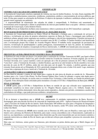CONSERVAÇÃO
VISTORIA NAS CALÇADAS DO JARDIM OCÊANICO
A Secretaria de Conservação concluiu a operação de vistorias nas ruas do Jardim Oceânico. Ao todo, foram expedidas 495
notificações a estabelecimentos comerciais, residências, condomínios, prédios e concessionárias de serviços públicos, que
terão 30 dias para cumprir as solicitações da Prefeitura. O objetivo da operação é melhorar a ambiência urbana no bairro e
garantir maior segurança aos pedestres.
- A responsabilidade da manutenção das calçadas da cidade é compartilhada. A Prefeitura está aumentando os
investimentos nesta recuperação e chama os proprietários de imóveis para também fazer a sua parte - afirmou o secretário
municipal de Conservação, Carlos Roberto Osório.
A AMAR já levou ao Subprefeito da Barra estes transtornos e obteve a promessa de em 2012 intensificar a operação.
REVITALIZAÇÃO DO PROJETO RIO CIDADE DA AV. OLEGÁRIO MACIEL
A Secretaria de Conservação publicou no Diário Oficial do Município a licitação para a contratação de serviços de
reforma e revitalização em áreas de projetos urbanísticos especiais na Barra da Tijuca e Jacarepaguá, para melhorar a
ambiência urbana, garantir maior segurança aos usuários e prolongar a vida útil dos equipamentos. O projeto terá prazo de
execução de um ano (360 dias corridos) e serão investidos mais de R$ 3,2 milhões. O Jardim Oceânico será beneficiado
com a revitalização projeto Rio Cidade da Avenida Olegário Maciel. O trabalho inclui recuperação do pavimento de
concreto, revitalização de paralelepípedos e pedras portuguesas, reassentamento de meio fio, pintura de mobiliários e
concreto, nivelamento de tampões e recuperação de blocos intertravados. A AMAR vem lutando para esta execução.

                                                                VIÁRIO
PREFEITURA ALTERA PROJETO DE CONSTRUÇÃO DA TRANSOESTE
A Prefeitura fez uma revisão nos prazos e no projeto para a construção do corredor Transoeste do BRT, que ligará a Barra
da Tijuca a Campo Grande e Santa Cruz, pelo corredor central da Avenida das Américas. O trecho original, que vai até o
Terminal Alvorada, teve o prazo mantido e entra em operação até o fim do primeiro semestre de 2012. Mas o chamado
“Lote Zero”, entre o Terminal da Alvorada e o Jardim Oceânico, que devia ter sido licitado no fim de setembro e teve uma
previsão de custo de R$ 47 milhões, ainda não tem data para sair do papel. No entanto, o prefeito garantiu que essa
extensão ficará pronta até as Olimpíadas de 2016, permitindo integração direta com a Linha 4 do metrô. Logo, mantemos
a nossa luta e esperança de levar o metrô até o Terminal da Alvorada.
ALTERAÇÕES VIÁRIAS O JARDIM OCEÂNICO
Na Rua Omã foi alterado o regime de mão dupla para o regime de mão única de direção no sentido da Av. Monsenhor
Ascâneo para a Av. Lúcio Costa (Praia). Na Rua General Sidônio Dias Corrêa foi alterado o regime mão dupla para o
regime de mão única de direção, no trecho entre as avenidas Érico Veríssimo e Alda Garrido, no sentido da primeira para
a segunda. Estas alterações foram solicitadas pelos moradores e levadas à CET-Rio e Subprefeitura da Barra pela AMAR.
SINAL LUMINOSO
A AMAR apelou para a CET-Rio e Subprefeitura da Barra no sentido de que seja colocado novo equipamento de
controlador semafórico no único sinal existente na Av. Olegário Maciel, esquina com a Av. Gilberto Amado. São
freqüentes os seus defeitos demorando vários dias para serem reparados e, durante este período, constatamos a ausência de
controladores de tráfego, o que pode provocar acidentes e atropelamentos.

                                                                METRÔ
É de se destacar a importância que a AMAR teve, capitaneando 16 entidades representativas da Barra, Recreio e
Jacarepaguá, para uma decisão favorável de concessão de empréstimo pela AFD – Agência Francesa de Desenvolvimento
– para o Governo do Estado do Rio de Janeiro. Serão financiados 500 milhões de euros para o Programa de Integração e
Mobilidade Urbana da Região Metropolitana do Estado do Rio de Janeiro, sendo 70% desta verba destinada às obras da
Linha 4 do Metrô.
Por duas vezes a Diretoria da AMAR esteve reunida com os Diretores da AFD, uma em Brasília e outra aqui no Rio de
Janeiro com a presença da Diretoria do Barralerta, para expor a nossa concordância com o financiamento, explicando os
motivos, sua importância e esclarecendo alguns fatos distorcidos que lhe eram transmitidos por um movimento contrário a
expansão metroviária na cidade do Rio de Janeiro que envidavam esforços para atrapalhar o processo de concessão deste
empréstimo.
Mais uma vez vitoriosos, somos gratos aos franceses, pois deixamos as portas abertas para que o Metrô chegue até a
Alvorada.
         Av. Érico Veríssimo, 952 – Sala 205 – Barra da Tijuca – CEP 22621-180 – Rio de Janeiro, RJ – Tel/Fax. 2486-0654
         Visite o nosso site www.amar-barra.com.br – E-mail: joceanicoamar@gmail.com – Não suje sua Cidade – Leia e Repasse.   Pág. 03
 