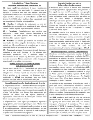 AMAR - Se você deseja o melhor para o seu bairro, ASSOCIE-SE JÀ. Participe e Colabore ! - Não suje sua Cidade – Leia e Repasse ! Pág. 02
Ordem Pública – Veja as 5 infrações
às posturas municipais mais cometidas no Rio
01 - Mesas e cadeiras: A instalação de mesas e cadeiras em
bares e restaurantes sem autorização é a campeã entre as
infrações à legislação que trata das posturas municipais,
segundo a Coordenação de Licenciamento e Fiscalização (CLF),
órgão vinculado à Secretaria da Ordem Pública (SEOP). Pelo
decreto 29.881/2008, cabe à prefeitura fixar a quantidade e em
que locais é possível instalar mesas e cadeiras.
02 - Barulho: A utilização de equipamento de som por
estabelecimentos comerciais sem autorização é outra infração
comum. Está em segundo lugar entre os mais autuados.
03 - Puxadinho: Estabelecimentos que expõem suas
mercadorias - como roupas, comidas, brinquedos e até
automóveis - em áreas públicas estão entre os maiores
infratores. Eles ocupam o terceiro.
04 - Camelôs: Os camelôs que insistem em trabalhar sem
autorização são outros campeões de infrações. Neste caso, a
punição tem sido o recolhimento da mercadoria, que só pode ser
recuperada depois da apresentação de nota fiscal.
05 - Zoneamento urbano: O zoneamento de cada logradouro
estabelece o que pode funcionar lá. Em algumas vias,
estritamente residenciais, não é permitido sequer o
funcionamento de uma pequena loja. Em outras, pode haver bar,
mas não restaurante. Muitos comerciantes obtêm licença para
uma atividade e, na prática, exercem outra.
Ranking revela quais são as multas de trânsito
mais frequentes na cidade
Durante todo o ano de 2013, a Guarda Municipal aplicou mais
de 1,3 milhão de multas. Estacionar sobre a calçada foi a
infração mais cometida, seguida de estacionar em local ou
horário proibido e de estacionar em desacordo com a
sinalização. A AMAR tem trabalhado junto aos órgãos
públicos, com rigor, a fim de minimizar tais infrações.
Operação Lixo Zero nos bairros
da Barra, Recreio e Jacarepaguá
Considerado pelos cariocas a medida mais importante
adotada pela prefeitura, o programa Lixo Zero já reduziu o
lixo jogado nas ruas em 58% dos bairros com operação
permanente. A ação, que leva orientações e informações
sobre o programa, estará, a partir de abril, nos bairros da
Barra da Tijuca, Recreio e Jacarepaguá. Haverá
distribuição de sacolas plásticas e lixeirinhas para carro,
além da exposição de faixas utilizadas nos sinais de
trânsito, que chamarão a atenção dos motoristas com os
dizeres “Não jogue lixo no chão. O Rio agradece” e "Agora
é para valer. Sujou, pagou!".
Os moradores devem ficar atentos ao lixo e entulhos
descartados indevidamente, ao horário de colocar os
resíduos domiciliares para a coleta, assim como a remoção
do lixo dos bares, restaurantes e supermercados por
empresas contratadas, para se evitar multas. A fiscalização
Lixo Zero vai autuar na orla da praia e em algumas
avenidas do Jardim Oceânico. Em caso de
descumprimentos, favor enviar informações para a AMAR.
Manifestação por mais segurança Jardim Oceânico,,
Moradores, associações, comerciantes e amigos do Jardim
Oceânico protestaram pacificamente no sábado, dia 17/05,
contra a falta de segurança no bairro. Cerca de 400 pessoas,
um número pequeno considerando os mais de 30.000
moradores da região, realizaram uma caminhada
carregando diversas faixas, cartazes e apitos. A iniciativa
dos moradores recebeu o apoio e a divulgação da AMAR,
do Vereador Carlo Caiado, do Portal e Revista Saúde Lazer
e de lideranças locais. A concentração aconteceu na Praça
do Pomar e, depois, os moradores seguiram pela Av. Érico
Verissimo até a praia. O ato fechou a orla e a Av. Olegário
Maciel, entre 10h e 12h e depois retornamos à Praça do
Pomar pela Av. Érico Veríssimo.
A manifestação foi amplamente divulgada por e-mail e
pelas redes sociais, convocando os moradores a “dar um
basta à criminalidade que tomou conta das ruas, pedir mais
efetivo para o batalhão e mais policiamento nas ruas”. O
objetivo era também chamar a atenção das autoridades para
o baixo contingente de policiais militares na região.
A AMAR agradece a participação de todos que estiveram
presentes à nossa MANIFESTAÇÃO em prol da melhoria
da segurança em nosso bairro! Sem vocês, não teríamos
conseguido a "promessa" de aumento de 37% do efetivo
policial do 31º BPM. Já chegaram 56 policiais e estamos
aguardando a chegada de mais 130 policiais até 26/06.
Sabemos que ainda é pouco, mas já é um grande começo.
Estamos todos de parabéns, mas ainda desejamos mais!
Subprefeitura da Barra faz fiscalização na orla da praia
A Subprefeitura da Barra e a Secretaria Municipal de Esportes e
Lazer, através do projeto “Rio Em Forma”, estão concluindo o
mapeamento das atividades esportivas na areia e no calçadão da
orla da Praia da Barra e do Recreio. Esse mapeamento, que
começou em janeiro, tem por objetivo identificar e
regulamentar, com a concessão de autorizações e alvarás, o uso
desses locais para a prática de esporte.
O Subprefeito Alex Costa, explica que o objetivo é organizar o
espaço público, uma vez que a praia é para todos. “Temos visto
que está aumentando o número de atividades esportivas na areia.
É necessário regularizar e orientar esses profissionais a procurar
a Subprefeitura para atualizar os alvarás e as autorizações para
os profissionais utilizarem o espaço público”.
 