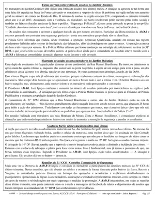 AMAR - Se você deseja o melhor para o seu bairro, ASSOCIE-SE JÀ. Participe e Colabore ! - Não suje sua Cidade – Leia e Repasse ! Pág. 03
Flagrante de assalto assusta moradores do Jardim Ocêanico
Uma dupla de assaltantes foi flagrada pelas câmeras de um condomínio da Rua Manuel Brasiliense. De moto, os criminosos se
aproximam das quatro vítimas e, enquanto elas conversam na porta do prédio, à espera de um amigo, para irem à praia, um dos
criminosos desce da moto e os aborda, para levar seus pertences. O crime aconteceu num domingo, à tarde, do dia 06/04.
Essa câmera flagrou o que nós já sabíamos que acontece, porque recebemos centenas de relatos, mensagens e reclamações dos
moradores. São sempre dois homens que se aproximam de moto e levam tudo o que a vítima tiver. O Jardim Oceânico era um
bairro tranquilo, mas, ultimamente, anda muito violento e os moradores estão preocupados e com medo.
O Presidente AMAR, Luiz Igrejas confirma o aumento do número de assaltos praticados por motociclistas na região e pede
providências às autoridades. - A sensação que nós temos é que a Polícia Militar mandou os policiais para as Unidades de Polícia
Pacificadora e esqueceu a população daqui do Jardim Oceânico.
O comandante do 31º BPM afirmou que a Rua Manuel Brasiliense e outras vias do Jardim Oceânico estão na rota de
patrulhamento do batalhão. – “Nós fazemos patrulhamento diário naquela área com um de nossos carros, que circulam 24 horas
para inibir a ação dos criminosos. Trabalhamos com todas as ferramentas que temos, mas é preciso deixar claro que nós não
fazemos trabalho de investigação para identificar as quadrilhas que agem na área. Esse trabalho é da Polícia Civil”.
Em reunião realizada com moradores das ruas Henrique de Moura Costa e Manuel Brasiliense, o comandante explicou as
alterações que estão sendo implantadas no bairro com intuito de aumentar a sensação de segurança e prender os assaltantes.
Assalto na Barra: ladrões atacaramoutras duas vítimas
A dupla que aparece no vídeo assaltando uma motorista na Av. das Américas fez pelo menos outras duas vítimas. No mesmo dia
em que foram flagrados roubando bolsa, cordão e celular da motorista, uma mulher disse que foi assaltada em São Conrado
pelos ladrões. Um homem que também preferiu o anonimato contou que reconheceu os bandidos nas imagens do vídeo como os
mesmos que lhe roubaram R$10 mil em janeiro. Na época, ele registrou o roubo na 16ª DP. Até agora o assalto continua impune.
O delegado da 16ª DP (Barra) acredita que a repressão a motos irregulares poderia ajudar a diminuir a incidência dos crimes. —
Estamos com carência de reboques e pátios para levar estas motos. Isso é fundamental, mas já temos a promessa de que, em
breve, teremos essas respostas. Segundo o Presidente da AMAR, Luiz Igrejas, estão todos amedrontados: — A situação é
periclitante. São assaltos diários no bairro — denuncia.
Faixas alertam sobre rotina de assaltos no Jardim Oceânico
Os moradores do Jardim Oceânico têm vivido uma rotina de assaltos nos últimos meses. A situação se agravou de tal forma que
uma faixa foi erguida na Praça do Pomar alertando os moradores a respeito do risco. O problema na região reflete um aumento
geral no número de crimes no Estado do Rio. O número de roubos na região cresceu 63%, comparando o primeiro trimestre
deste ano e o de 2013. Assustados com a violência, os moradores do bairro resolveram pedir socorro pelas redes sociais e
também em faixas colocadas em áreas de lazer e prédios. “Segurança. Polícia já”, diz um cartaz colocado na porta de um prédio.
“Cuidado. Assaltos constantes nesta área”, alerta cartaz afixado por moradores na Praça do Pomar, no Jardim Oceânico.
— Os assaltos são constantes e ocorrem a qualquer hora do dia por homens em motos. Participei da última reunião da AMAR e
estamos pensando em contratar uma segurança particular - conta uma moradora que preferiu não se identificar.
A Polícia Civil informou que realiza, desde fevereiro, a operação Repressão Qualificada, atuando em rondas nas regiões
previamente definidas pelos setores de inteligência das delegacias, além da abordagem em carros e motos. A operação acontece
de duas a três vezes por semana. Já a Polícia Militar afirmou que houve mudanças na estratégia de policiamento na área do 31º
BPM, o que já teria feito as taxas de roubos caírem. A polícia disse ainda que o comandante do batalhão esteve reunido com a
AMAR e lideranças comunitárias da região algumas vezes durante o mês de maio.
Reuniões do 31º CCS - Conselho Comunitário de Segurança
Mais uma vez a Diretoria da AMAR divulgou e convidou os moradores a participarem das reuniões mensais do 31º CCS do
último trimestre. Nestas reuniões, que são abertas ao público e ocorrem de forma itinerante pelos bairros da Barra, Recreio e
Vargens, as autoridades policiais fizeram um balanço das operações e ocorrências e explicaram detalhadamente os
planejamentos operacionais da região. Já os moradores, associações e entidades representativas levaram, como sempre, os relatos
de casos de roubos e reivindicações por mais segurança e medidas de prevenção. A AMAR encaminhou, em todas as reuniões
desse último trimestre, uma pasta contendo todos os e-mails e mensagens de facebook de relatos e depoimentos de assaltos que
foram entregues ao comandante do 31º BPM para conhecimento e providências.
 