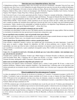 AMAR - Se você deseja o melhor para o seu bairro, ASSOCIE-SE JÀ. Participe e Colabore ! - Não suje sua Cidade – Leia e Repasse ! Pág. 05
Entrevista com o novo Subprefeito da Barra, Alex Costa
A Subprefeitura da Barra e Jacarepaguá, desde o dia 4 de abril, está sob nova coordenação. Alexander Vieira da Costa, mais
conhecido como Alex Costa, é o novo Subprefeito da região. Responsável por uma área com mais de um milhão de habitantes,
a AP4 (Área de Planejamento 4.0) inclui os bairros da Barra da Tijuca, Recreio dos Bandeirantes, Vargem Grande, Vargem
Pequena, Cidade de Deus, todos os bairros de Jacarepaguá: Anil, Pechincha, Freguesia, Gardênia Azul, Curirica, Camorim,
Taquara, Vila Valqueire, Tanque, Praça Seca e Sulacap, agregada recentemente.
Alex Costa tem 42 anos e é um carioca apaixonado pelo Rio. Criado no Valqueire e morador da Barrinha, o Subprefeito quer
continuar sendo o elo entre os moradores e os diferentes órgãos da Prefeitura. Na equipe de Eduardo Paes há mais de 14 anos,
ele já exerceu o cargo de Subprefeito da Barra entre 2001 e 2003. Desde 2009, ocupava o cargo de Secretário Municipal de
Ordem Pública (SEOP). ”Estou trazendo a minha experiência em um cargo que cuidava de toda a cidade, para somar ainda
mais e atender aos pedidos dos moradores dessa região que é uma das que mais cresce na cidade e que está recebendo grandes
investimentos. Tenho o desafio de dar continuidade ao trabalho do prefeito e do subprefeito Tiago Mohamed, que deixou o
cargo para se candidatar ao cargo de Deputado Estadual”. – afirma Alex Costa.
Nestes primeiros dias, qual a principal reclamação que tem ouvido?
As principais são relacionadas às obras em curso. Há também questões de ordenamento do espaço público. Pedi um relatório
às associações de moradores das áreas que precisam de atenção para começarmos a agir.
Da sua experiência como secretário, o que você pretende trazer para a Barra?
Nesta região, tudo o que for referente à ordem pública vai ter atenção especial, porque acumulei durante este tempo (na SEOP)
uma boa experiência. Nestes casos, vou conseguir atuar de maneira diferenciada.
Existe alguma forma da subprefeitura aliviar o estresse causado pelas obras?
Como morador e subprefeito, entendo o estresse, mas também que estes investimentos são muito importantes. A questão é
fazer agora ou esperar o colapso. Quando fui subprefeito, em 2001, já havia problemas com o trânsito. Temos esta
oportunidade, mas temos que observar muito o trânsito para minimizar (o transtorno) como for possível. Por anos deixou-se
que os problemas se acumulassem, e agora a população está pagando o preço. Mas é melhor este trauma agora que outro mais
violento à frente.
Como o Sr. vê a questão do metrô até a Alvorada, já sabendo que essa é uma esfera estadual, e não municipal, mas o
que acha da luta dos moradores?
Considero justo o pedido dos moradores. O ideal é que o Metrô chegue ao Terminal Alvorada e ao Recreio, como sugeriu o
atual Governador Pezão. Mas, a Prefeitura não vai esperar essa decisão, e vai fazer a ligação do Jardim Oceânico até o
Terminal Alvorada, interligando os BRTs Transoeste e Transcarioca à Linha 4 do Metrô.
Quais eram seus desafios quando foi subprefeito pela primeira vez?
Naquela época não tínhamos muitos investimentos, enquanto agora o volume é muito grande. Há 10 anos, a rotina era de
pequenos problemas. Tínhamos muitas ocupações irregulares, o que diminuiu hoje. A diferença entre os dois períodos é que
estamos passando por um momento em que os moradores estão irritados, mas é um preço que se paga para colher benefícios
no futuro.
Obras de ampliação do Novo Joá começam no 2º semestre
As obras de ampliação do Novo Elevado do Joá devem ser iniciadas no 2º semestre. O orçamento do projeto é de R$ 457,9
milhões. A estimativa é que as intervenções estejam concluídas em 24 meses, ou seja, as vésperas dos Jogos Olímpicos de
2016. O Elevado do Joá será duplicado com duas novas faixas de rolamento, somente no sentido São Conrado - Barra da
Tijuca, e ganhará dois novos túneis paralelos aos existentes. Com a implantação do projeto, a capacidade de tráfego entre São
Conrado e Barra da Tijuca aumentará em 35%.
A CET-Rio comunicou que o elevado precisará ser interditado uma vez por dia, por cerca de 15 minutos, para detonações em
rocha com uso de dinamite. A tendência é que ocorram no início da tarde, quando o volume de carros em circulação é menor.
O projeto também prevê uma ciclovia contígua às faixas de rolamento do elevado, do lado do mar. A ciclovia do Joá será
interligada com outra via para bicicletas, ao longo da Av. Niemeyer, cuja licitação para a construção está em curso. Com isso,
as novas ciclovias vão permitir aos ciclistas pedalar da Praia da Macumba, no Recreio dos Bandeirantes, até o Aterro do
Flamengo.
 
