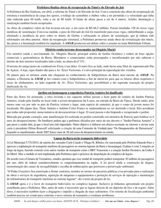 AMAR - Se você deseja o melhor para o seu bairro, ASSOCIE-SE JÀ. Participe e Colabore ! - Não suje sua Cidade – Leia e Repasse ! Pág. 06
Prefeitura finaliza obras de recuperação do Túnel e do Elevado do Joá
A Prefeitura do Rio finalizou, em abril, a reforma do Túnel e do Elevado do Joá. Com a conclusão das obras de recuperação da
estrutura e transferência de carga dos apoios, o tráfego de caminhões e ônibus volta a ser permitido e a velocidade que tinha
sido reduzida para 60 km/h, volta a ser de 80 km/h. O limite de altura passa a ser de 4 metros. Asfalto, iluminação e
sinalização também foram recuperados.
As obras do complexo viário do Joá levaram um ano, a um custo de R$ 66,5 milhões. Foram instaladas 128 de novas vigas
metálicas de sustentação. Com essa medida, o peso do Elevado do Joá foi transferido para essas vigas, redistribuindo a carga,
eliminado a incidência de peso sobre os dentes de Gerber e reforçando os pilares de sustentação, que já tinham sido
reformados em obra anterior. Além da recuperação estrutural, a Prefeitura promoveu ainda obras de revitalização dos túneis,
das pistas e a iluminação também foi ampliada. A AMAR promoveu um debate sobre o assunto no tema Mobilidade Urbana.
Mistério ronda terrenos desocupados na Olegário Maciel
Um mistério ronda a movimentada Av. Olegário Maciel, principal artéria do Jardim Oceânico e reduto de boas opções
comerciais e gastronômicas da Barra. Moradores e comerciantes estão preocupados e inconformados por não saberem o
destino de dois terrenos localizados lado a lado, na altura do nº 531,
O terreno do antigo posto de combustíveis Forza é um deles. O outro fica ao lado, onde havia uma filial do supermercado Pão
de Açúcar. A loja, cujos fundos dão para a Av. Érico Veríssimo, é o alvo principal da especulação dos vizinhos.
Os planos para os terrenos ainda não chegaram ao conhecimento da Subprefeitura da Barra nem mesmo da AMAR. No
entanto, a Diretoria da AMAR já fez contato com a Subprefeitura a fim de alertá-los para que as futuras obras respeitem o
recuo de alinhamento, no lado esquerdo da Av. Érico Veríssimo, que possibilitará a tão esperada execução do projeto
duplicação da via.
Jardim em homenagem a engenheira Patrícia Amieiro foi danificado
Parte das flores foi arrancada, a terra revirada e um capacete militar passou a fazer parte do cenário do Jardim Patrícia
Amieiro, criado pela família no local onde a jovem desapareceu há 6 anos, na entrada da Barra da Tijuca. Desde então, pelo
menos uma vez por mês os pais de Patrícia visitam o lugar, uma espécie de santuário, já que o corpo da jovem nunca foi
localizado. Há alguns dias, Tânia Amieiro e Antônio Celso Franco se surpreenderam ao ver destruído o local. Eles acreditam
que tenha sido proposital, numa tentativa de descaracterizar o lugar. O casal passou o dia limpando e recuperando o jardim.
Marcada por grande comoção, uma manifestação foi realizada no jardim construído em memória de Patrícia para lembrar os 6
anos do desaparecimento. Os familiares pedem que a prefeitura oficialize por meio de um decreto o ”Jardim Patrícia Amieiro” e
que passe a cuidar dele, já que o local tem sido depredado. Outro objetivo é elaborar um abaixo-assinado na internet e enviar uma
carta à presidente Dilma Rousseff solicitando a criação de uma Comissão da Verdade para “Os Desaparecidos da Democracia”.
Segundo os manifestantes, desde 2007 houve mais de 38 mil casos de desaparecimento no estado.
Lagoas da Barra terão transporte hidroviário
A Lei Municipal 5.751/2014, de autoria dos vereados Carlo Caiado e Thiago K. Ribeiro, foi sancionada pelo Prefeito Eduardo Paes e
aprovou a implantação do transporte marítimo de passageiros no sistema lagunar da Barra e Jacarepaguá. O plano é criar 5 estações ao
longo da lagoa, fazendo conexão com outros modais de transporte como o BRT Transoeste e a estação Jardim Oceânico, da Linha 4
do Metrô. Mas a medida só será implantada pela Prefeitura após o processo de despoluição do complexo de lagoas.
De acordo com a Câmara de Vereadores, estudos apontam que esse modal de transporte poderá transportar 30 milhões de passageiros
por ano, além de reduzir consideravelmente os congestionamentos na região. A lei prevê ainda a construção de deques,
reestruturação dos canais de navegabilidade e escolha de embarcações que priorizem a preservação ambiental.
“O Poder Executivo fica autorizado a firmar contratos, acordos ou termos de parcerias públicas e/ou privadas para a realização
de obras e serviços de engenharia, aquisição de máquinas e equipamentos e prestação de serviços de operação e manutenção
de infraestrutura do transporte marítimo no sistema lagunar”, diz o texto do projeto de lei.
A AMAR apoia e é a favor do transporte hidroviário no complexo lagunar. Inclusive já tínhamos apresentado um projeto
semelhante para a Prefeitura. Mas, antes de tudo, é necessário que as lagoas deixem de ser depósito de lixo e de esgoto. Além
disso, é necessário também fazer a dragagem e impedir a chegada de mais sedimentos. Um sistema de fiscalização ambiental
também precisa ser criado para controlar o novo sistema de transporte e eventuais problemas.
 
