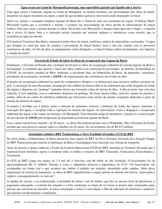AMAR - Se você deseja o melhor para o seu bairro, ASSOCIE-SE JÀ. Participe e Colabore ! - Não suje sua Cidade – Leia e Repasse ! Pág. 07
Água escura no Canal de Marapendi preocupa, mas especialista garante que líquido não é nocivo
Uma água escura e fedorenta surgida no Canal de Marapendi, no Jardim Oceânico, nas proximidades das obras do metrô,
despertou em alguns moradores da região o medo de que produtos químicos estivessem sendo despejados no local.
Desta vez, porém, o castigado complexo lagunar da Barra não é vítima de mais um vazamento de esgoto. O biólogo Mario
Moscatelli explica que a ocorrência é normal, e acontece nas proximidades de obras devido ao rebaixamento do lençol
freático, feito para secar o terreno durante as obras. De acordo com Moscatelli, o despejo desta água não é ilegal, e o líquido
não é tóxico. O cheiro forte e a coloração seriam causados por material orgânico e substâncias como enxofre, que se
acumulam na água no subsolo.
O Consórcio Construtor Rio-Barra, responsável pelas obras do metrô, confirma a análise do especialista e acrescenta: “A água
que deságua no canal por meio de canaleta é proveniente do lençol freático local e não tem contato com os processos
construtivos da obra. Ao fim da obra, os equipamentos serão desligados e o lençol freático subirá normalmente, sem impactar
a estação do metrô”.
Governo do Estado dá início às obras de recuperação das Lagoas da Barra
Finalmente, o Governo do Estado deu o pontapé inicial para as obras de recuperação ambiental do sistema lagunar da Barra e
Jacarepaguá. A cerimônia que marcou o início das obras contou com a presença do governador, do prefeito, do presidente da
CEDAE, do secretário estadual de Meio Ambiente, a presidente Inea, do Subprefeito da Barra, de deputados, vereadores,
presidentes de associações, incluindo a AMAR e de representantes das construtoras envolvidas na obra.
O projeto de recuperação ambiental faz parte do compromisso olímpico e se destaca por uma iniciativa inédita e pioneira no
país: a construção de uma ilha-parque, formada por três milhões de metros cúbicos de sedimentos que serão dragados do fundo
das lagoas e dispostos em “geobags” (cápsulas têxteis que formarão a base do terreno da ilha). A ilha já existe, mas com área
reduzida. E será ampliada, com os sedimentos dispostos em geobags. No local, haverá trilhas, ciclovias, quadra de esportes e
jardins, além de um centro de referência ambiental que funcionará como núcleo de estudos avançados dedicados a ações de
manejo da natureza da região.
O projeto é dividido em 4 pilares: parar a emissão de poluentes; remover a poluição do fundo das lagoas; aumentar a
renovação das águas; e recuperar toda a vegetação do entorno das lagoas. As intervenções visam à dragagem e recuperação
ambiental das lagoas e dos canais da Joatinga e de Marapendi. Uma demanda antiga de moradores, o projeto é a concretização
de anos de luta da AMAR pela recuperação do degradado ecossistema lagunar da Barra.
Caso o prazo inicial fosse mantido - de 30 meses - as obras não estariam prontas até as Olimpíadas. Mas o Governo do Estado
acredita que será possível concluir todos os trabalhos em 24 meses. Os investimentos são de R$ 672 milhões
Associações visitam o BRT Transcarioca, o Novo Terminal Alvorada e CCO do BRT
No início junho, a Subprefeitura da Barra promoveu uma viagem de BRT do Novo Terminal Alvorada até a Estação Tanque
do BRT Transcarioca para mostrar às lideranças da Barra e Jacarepaguá como funciona esse sistema de transporte.
Antes do passeio, o grupo conheceu o Centro de Controle Operacional (CCO) do BRT, instalado no Terminal Alvorada, que é
responsável por monitorar, operar e coordenar todos os ônibus e estações do BRT Transoeste, Transcarioca,Transolímpica e
Transbrasil.
O CCO do BRT ocupa um espaço de 1,3 mil m2 e funciona com 60 telões de alta resolução. O investimento foi de
aproximadamente R$ 11 milhões. Durante a visita, o subprefeito destacou a importância do CCO. “Os funcionários vão
acompanhar em tempo real o que acontece nos ônibus e também nas estações, permitindo ações rápidas. Além dessa
organização do sistema de transportes, as obras do BRT requalificaram o espaço urbano do entorno dos bairros, valorizando a
região e, consequentemente, os imóveis”.
A rapidez do serviço, o ar-condicionado, a facilidade de entrar e sair do ônibus, que fica no mesmo nível da plataforma, o
pagamento antecipado, o conforto das estações e a forte sinalização ao longo da via foram os pontos mais comentados pelas
pessoas que estiveram no encontro. A única constatação e crítica é com relação à falta de educação de motoristas e pedestres
que insistem em desrespeitar a sinalização.
 