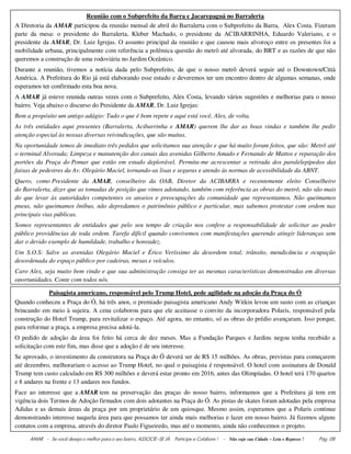 AMAR - Se você deseja o melhor para o seu bairro, ASSOCIE-SE JÀ. Participe e Colabore ! - Não suje sua Cidade – Leia e Repasse ! Pág. 08
Reunião com o Subprefeito da Barra e Jacarepaguá no Barralerta
A Diretoria da AMAR participou da reunião mensal de abril do Barralerta com o Subprefeito da Barra, Alex Costa. Fizeram
parte da mesa: o presidente do Barralerta, Kleber Machado, o presidente da ACIBARRINHA, Eduardo Valeriano, e o
presidente da AMAR, Dr. Luiz Igrejas. O assunto principal da reunião e que causou mais alvoroço entre os presentes foi a
mobilidade urbana, principalmente com referência a polêmica questão do metrô até alvorada, do BRT e as razões de que não
queremos a construção de uma rodoviária no Jardim Oceânico.
Durante a reunião, tivemos a notícia dada pelo Subprefeito, de que o nosso metrô deverá seguir até o Downtown/Città
América. A Prefeitura do Rio já está elaborando esse estudo e deveremos ter um encontro dentro de algumas semanas, onde
esperamos ter confirmado esta boa nova.
A AMAR já esteve reunida outras vezes com o Subprefeito, Alex Costa, levando vários sugestões e melhorias para o nosso
bairro. Veja abaixo o discurso do Presidente da AMAR, Dr. Luiz Igrejas:
Bem a propósito um antigo adágio: Tudo o que é bom repete e aqui está você, Alex, de volta.
As três entidades aqui presentes (Barralerta, Acibarrinha e AMAR) querem lhe dar as boas vindas e também lhe pedir
atenção especial às nossas diversas reivindicações, que são muitas.
Na oportunidade temos de imediato três pedidos que solicitamos sua atenção e que há muito foram feitos, que são: Metrô até
o terminal Alvorada; Limpeza e manutenção dos canais das avenidas Gilberto Amado e Fernando de Mattos e reparação dos
portões da Praça do Pomar que estão em estado deplorável. Permita-me acrescentar a retirada dos paralelepípedos das
faixas de pedestres da Av. Olegário Maciel, tornando-as lisas e seguras e atendo às normas de acessibilidade da ABNT.
Quero, como Presidente da AMAR, conselheiro da OAB, Diretor da ACIBARRA e recentemente eleito Conselheiro
do Barralerta, dizer que as tomadas de posição que vimos adotando, também com referência as obras do metrô, não são mais
do que levar às autoridades competentes os anseios e preocupações da comunidade que representamos. Não queimamos
pneus, não queimamos ônibus, não depredamos o patrimônio público e particular, mas sabemos protestar com ordem nas
principais vias públicas.
Somos representantes de entidades que pelo seu tempo de criação nos confere a responsabilidade de solicitar ao poder
público providências de toda ordem. Tarefa difícil quando convivemos com manifestações querendo atingir lideranças sem
dar o devido exemplo de humildade, trabalho e honradez.
Um S.O.S: Salve as avenidas Olegário Maciel e Érico Veríssimo da desordem total; trânsito, mendicância e ocupação
desordenada do espaço público por cadeiras, mesas e veículos.
Caro Alex, seja muito bem vindo e que sua administração consiga ter as mesmas características demonstradas em diversas
oportunidades. Conte com todos nós.
Paisagista americano, responsável pelo Trump Hotel, pede agilidade na adoção da Praça do Ó
Quando conheceu a Praça do Ó, há três anos, o premiado paisagista americano Andy Witkin levou um susto com as crianças
brincando em meio à sujeira. A cena colaborou para que ele aceitasse o convite da incorporadora Polaris, responsável pela
construção do Hotel Trump, para revitalizar o espaço. Até agora, no entanto, só as obras do prédio avançaram. Isso porque,
para reformar a praça, a empresa precisa adotá-la.
O pedido de adoção da área foi feito há cerca de dez meses. Mas a Fundação Parques e Jardins negou tenha recebido a
solicitação com este fim, mas disse que a adoção é de seu interesse.
Se aprovado, o investimento da construtora na Praça do Ó deverá ser de R$ 15 milhões. As obras, previstas para começarem
até dezembro, melhorariam o acesso ao Trump Hotel, no qual o paisagista é responsável. O hotel com assinatura de Donald
Trump tem custo calculado em R$ 300 milhões e deverá estar pronto em 2016, antes das Olimpíadas. O hotel terá 170 quartos
e 8 andares na frente e 13 andares nos fundos.
Face ao interesse que a AMAR tem na preservação das praças do nosso bairro, informamos que a Prefeitura já tem em
vigência dois Termos de Adoção firmados com dois adotantes na Praça do Ó. As pistas de skates foram adotadas pela empresa
Adidas e as demais áreas da praça por um proprietário de um quiosque. Mesmo assim, esperamos que a Polaris continue
demonstrando interesse naquela área para que possamos ter ainda mais melhorias e lazer em nosso bairro. Já fizemos alguns
contatos com a empresa, através do diretor Paulo Figueiredo, mas até o momento, ainda não conhecemos o projeto.
 