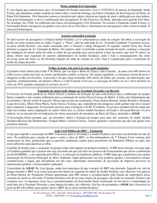 Av. Érico Veríssimo, 952 – Sala 205 – Barra da Tijuca – CEP 22621-180 – Rio de Janeiro, RJ
Tel/Fax. 2486-0654 - E-mail: joceanicoamar@gmail.com Pág. 9
Ponte estaiada Frei Saturnino
É com alegria que comunicamos que o Governador do Estado sancionou a Lei n° 6797/2014, de autoria do Deputado André
Corrêa, que denomina a ponte estaiada do metrô sobre o canal da Joatinga, em frente à Paróquia de São Francisco de Paula, de
Ponte Frei Saturnino. Frei Saturnino tornou-se brasileiro por opção e deixou um legado de amor e dedicação aos mais pobres.
Essa justa homenagem se deve à mobilização dos paroquianos da São Francisco de Paula, liderados pelo querido Frei Dino.
No domingo, dia 15/06, foi celebrada uma missa em homenagem a Frei Saturnino. Na ocasião o Deputado André Correa e o
Governador Pezão entregaram um quadro com a nova lei ao Frei Dino e informaram aos paroquianos sobre a bela novidade. É
uma justa homenagem.
Acessos conectados à estação
Os dois acessos de passageiros à Estação Jardim Oceânico, já se conectaram ao corpo da estação. Em abril, a escavação do
trecho em areia avançou para as saídas “Lagoa” e “Praia”, uma de cada lado da Av. Armando Lombardi. O primeiro acesso,
na pista sentido Recreio, está sendo construído entre a Unimed e antiga Drogasmil. O segundo, sentido Zona Sul, ficará
próximo à esquina da Av. Fernando de Matos. No canteiro onde é construída a ponte estaiada do metrô, continua a execução
das fundações do pilone (pilar de onde os cabos de aço partirão para serem presos à base da ponte), que terá 76 metros de
altura. Houve uma expansão do canteiro administrativo do Jardim Oceânico, onde é feito o remanejamento das redes
de serviço para dar início ao Jet Grouting (injeção de calda de cimento no solo). Esta é a preparação para a construção do
trecho de rampa da ponte.
Ação Civil Pública do BRT – Transoeste
A luta para impedir a construção do BRT Transoeste entre a Alvorada e o Jardim Oceânico teve mais um desfecho no mês de
maio. Na audiência para votação do agravo contra a obra do BRT, os Desembargadores da 7ª Câmara Cível votaram pela
manutenção da obra, justificando que as questões ambientais citadas pelos promotores do Ministério Público na ação, não
eram suficientes para paralisar as obras.
O pedido de liminar para a suspensão do projeto tinha sido negado em primeira instância. O MP havia entrado com uma ação
civil pública pedindo que o projeto não seja executado até que seja feito um processo de licenciamento que inclua a elaboração
de um EIA/RIMA , a ser analisado pelo INEA, e a realização de audiências públicas. O MP alega que a prefeitura usou apenas
autorização da Secretaria Municipal de Meio Ambiente, órgão pertencente aos seus próprios quadros e desrespeitou normas
constitucionais e legais, que disciplinam um dos mais importantes instrumentos de prevenção de impactos previstos no
ordenamento jurídico: o licenciamento ambiental.
O presidente da AMAR, Dr. Luiz Igrejas, ainda tem esperanças de que o projeto do BRT seja abortado. Segundo ele, não há
porque estender o BRT se já existe uma previsão futura de expansão do metrô do Jardim Oceânico até o Recreio. Um parecer
do Plano Diretor de Transporte Urbano apresentado pelo MP mostra o reconhecimento pelo Estado da importância dessa
extensão do metrô ao Alvorada. O Jardim Oceânico tem de ter uma estação de passagem, não pode ser terminal. O bairro não
comporta isso. A esperança existe face o pronunciamento do Governador Pezão declarando ser favorável a continuidade da
atual obra até o Terminal Alvorada e, para alegria de todos, até o Recreio. Em face do prometido a AMAR não é favorável ao
gasto de R$ 100 milhões para apenas trazer o BRT até ao nosso Jardim Oceânico.
Trilhos da linha 4 do metrô já estão sendo instalados
O primeiro túnel aberto pela Linha 4 do Metrô, que vai ligar a Barra da Tijuca a São Conrado, já conta com 400 metros de
trilhos novos, numa área mais ou menos equidistante a ambos os bairros. De origem espanhola, as estruturas vieram de navio e
chegaram ao Rio em fevereiro. A previsão é de que sejam instalados 300 metros de trilhos por semana, em intervenções que
seguirão, simultaneamente, em direção à Barra e a São Conrado. Com isso, a colocação de trilhos na via 1 deve terminar no
início de 2015, quando começarão os serviços na via 2.
Expansão do metrô pode chegar ao Terminal Alvorada e ao Recreio
O Governo do Estado publicou no Diário Oficial o anúncio da licitação de uma concorrência para a elaboração do projeto
básico completo e dos estudos ambientais para a construção do trecho Gávea-Carioca do Metrô. A linha será independente das
já existentes e deverá incluir 8 estações: Gávea (que já está em construção), Praça Santos Dumont, Jardim Botânico, Humaitá,
Largo dos Leões, Morro Dona Marta, Santa Teresa e Carioca, que, dependendo das pesquisas, pode ganhar uma nova estação
para comportar a integração. O orçamento previsto para a licitação é de R$ 35 milhões. O governo estadual informa ainda que
estão em estudos outras ampliações do metrô. Entre elas, os trechos Jardim Oceânico-Alvorada e Alvorada-Recreio. O novo
anúncio vai ao encontro de reivindicações de várias associações de moradores da Barra da Tijuca, incluindo a AMAR.
O Governador Pezão promete que, até dezembro, abrirá a licitação do projeto para mais três extensões do metrô: Jardim
Oceânico-Recreio dos Bandeirantes, Uruguai-Méier e Estácio-Carioca. Vamos aguardar e esperamos que não seja apenas uma
promessa eleitoral.
 