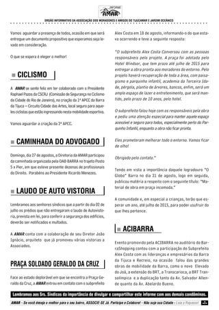 ORGÃO INFORMATIVO DA ASSOCIAÇÃO DOS MORADORES E AMIGOS DO TIJUCAMAR E JARDIM OCEÂNICO 
○ ○ ○ ○ ○ ○ ○ ○ ○ ○ ○ ○ ○ ○ ○ ○ ○ ○ ○ ○ ○ ○ ○ ○ ○ ○ ○ ○ ○ ○ ○ ○ ○ ○ ○ ○ ○ ○ ○ ○ ○ ○ ○ ○ ○ ○ ○ ○ ○ ○ ○ ○ ○ ○ ○ ○ ○ ○ ○ ○ ○ ○ ○ ○ ○ ○ ○ ○ 
Vamos aguardar a presença de todos, ocasião em que será 
entregue um documento propositivo que esperamos seja le-vado 
em consideração. 
O que se espera é eleger o melhor! 
„„„„ CICLISMO 
A AMAR se sente feliz em ter colaborado com o Presidente 
Raphael Pazos da CSCRJ (Comissão de Segurança no Ciclismo 
da Cidade do Rio de Janeiro), na criação da 1ª APCC da Barra 
da Tijuca – Circuito Cidade das Artes, local seguro para aque-les 
ciclistas que estão ingressando nesta mobilidade esportiva. 
Vamos aguardar a criação da 2ª APCC. 
„„„„ CAMINHADA DO ADVOGADO 
Domingo, dia 27 de agostos, a Diretoria da AMAR participou 
da caminhada organizada pela OAB-BARRA no trajeto Posto 
5 x Pier, em que esteve presente dezenas de profissionais 
do Direito. Parabéns ao Presidente Ricardo Menezes. 
„„„„ LAUDO DE AUTO VISTORIA 
Lembramos aos senhores síndicos que a partir do dia 02 de 
julho os prédios que não entregaram o laudo de Autovisto-ria, 
prevista em lei, para conferir a segurança dos edifícios, 
deverão ser notificados e multados. 
A AMAR conta com a colaboração de seu Diretor João 
Ignácio, arquiteto que já promoveu várias vistorias a 
Associados. 
PRAÇA SOLDADO GERALDO DA CRUZ 
Face ao estado deplorável em que se encontra a Praça Ge-raldo 
da Cruz, a AMAR entrou em contato com o subprefeito 
INFORME 
Alex Costa em 18 de agosto, informando-o do que esta-va 
ocorrendo e teve a seguinte resposta: 
“O subprefeito Alex Costa Conversou com as pessoas 
responsáveis pelo projeto. A praça foi adotada pelo 
Hotel Windsor, que tem prazo até julho de 2015 para 
entregar a obra pronta aos moradores do entorno. Pelo 
projeto haverá recuperação de toda a área, com paisa-gismo 
e parquinho infantil, academia da Terceira Ida-de, 
pérgola, plantio de árvores, bancos, enfim, será um 
amplo espaço de lazer e entretenimento, que será man-tido, 
pelo prazo de 10 anos, pelo hotel. 
O subprefeito falou hoje com os responsáveis pela obra 
e pediu uma atenção especial para manter aquele espaço 
acessível e seguro para todos, especialmente perto do Par-quinho 
Infantil, enquanto a obra não ficar pronta. 
Eles prometeram melhorar todo o entorno. Vamos ficar 
de olho! 
Obrigado pelo contato.” 
Tendo em vista a importância daquele logradouro “O 
Globo” Barra no dia 21 de agosto, logo em seguida, 
publicou matéria a respeito com o seguinte título: “Ma-terial 
de obra em praça incomoda.” 
A comunidade e, em especial a crianças, terão que es-perar 
um ano, até julho de 2015, para poder usufruir do 
que lhes pertence. 
„„„„ ACIBARRA 
Evento promovido pela ACIBARRA no auditório do Bar-raShopping 
contou com a participação do Subprefeito 
Alex Costa com as lideranças e empresários da Barra 
da Tijuca e Recreio, na ocasião falou das grandes 
obras de mobilidade da Barra, como o novo Elevado 
do Joá, a extensão do BRT, a Transcarioca, a BRT Tran-solímpica 
e a duplicação tanto da Av. Salvador Allen-de 
quanto da Av. Abelardo Bueno. 
Lembramos aos Srs. Síndicos da importância de divulgar e compartilhar este informe com aos demais condôminos. 
AMAR - Se você deseja o melhor para o seu bairro, ASSOCIE-SE Já. Participe e Colabore! - Não suje sua Cidade - Leia e Repasse! z2z 
 