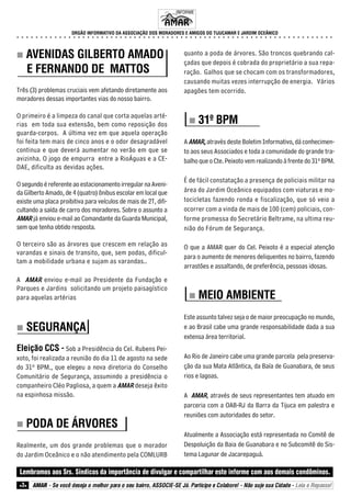„„„„ AVENIDAS GILBERTO AMADO 
E FERNANDO DE MATTOS 
Três (3) problemas cruciais vem afetando diretamente aos 
moradores dessas importantes vias do nosso bairro. 
O primeiro é a limpeza do canal que corta aquelas arté-rias 
em toda sua extensão, bem como reposição dos 
guarda-corpos. A última vez em que aquela operação 
foi feita tem mais de cinco anos e o odor desagradável 
continua e que deverá aumentar no verão em que se 
avizinha. O jogo de empurra entre a RioÁguas e a CE-DAE, 
dificulta as devidas ações. 
O segundo é referente ao estacionamento irregular na Aveni-da 
Gilberto Amado, de 4 (quatro) ônibus escolar em local que 
existe uma placa proibitiva para veículos de mais de 2T, difi-cultando 
a saída de carro dos moradores. Sobre o assunto a 
AMAR já enviou e-mail ao Comandante da Guarda Municipal, 
sem que tenha obtido resposta. 
O terceiro são as árvores que crescem em relação as 
varandas e sinais de transito, que, sem podas, dificul-tam 
a mobilidade urbana e sujam as varandas.. 
A AMAR enviou e-mail ao Presidente da Fundação e 
Parques e Jardins solicitando um projeto paisagístico 
para aquelas artérias 
„„„„ SEGURANÇA 
Eleição CCS - Sob a Presidência do Cel. Rubens Pei-xoto, 
foi realizada a reunião do dia 11 de agosto na sede 
do 31º BPM., que elegeu a nova diretoria do Conselho 
Comunitário de Segurança, assumindo a presidência o 
companheiro Cléo Pagliosa, a quem a AMAR deseja êxito 
na espinhosa missão. 
„„„„ PODA DE ÁRVORES 
Realmente, um dos grande problemas que o morador 
do Jardim Oceânico e o não atendimento pela COMLURB 
quanto a poda de árvores. São troncos quebrando cal-çadas 
que depois é cobrada do proprietário a sua repa-ração. 
Galhos que se chocam com os transformadores, 
causando muitas vezes interrupção de energia. Vários 
apagões tem ocorrido. 
„„„„ 31º BPM 
A AMAR, através deste Boletim Informativo, dá conhecimen-to 
aos seus Associados e toda a comunidade do grande tra-balho 
que o Cte. Peixoto vem realizando à frente do 31º BPM. 
É de fácil constatação a presença de policiais militar na 
área do Jardim Oceânico equipados com viaturas e mo-tocicletas 
fazendo ronda e fiscalização, que só veio a 
ocorrer com a vinda de mais de 100 (cem) policiais, con-forme 
promessa do Secretário Beltrame, na ultima reu-nião 
do Fórum de Segurança. 
O que a AMAR quer do Cel. Peixoto é a especial atenção 
para o aumento de menores deliquentes no bairro, fazendo 
arrastões e assaltando, de preferência, pessoas idosas. 
„„„„ MEIO AMBIENTE 
Este assunto talvez seja o de maior preocupação no mundo, 
e ao Brasil cabe uma grande responsabilidade dada a sua 
extensa área territorial. 
Ao Rio de Janeiro cabe uma grande parcela pela preserva-ção 
da sua Mata Atlântica, da Baía de Guanabara, de seus 
rios e lagoas. 
A AMAR, através de seus representantes tem atuado em 
parceria com a OAB-RJ da Barra da Tijuca em palestra e 
reuniões com autoridades do setor. 
Atualmente a Associação está representada no Comitê de 
Despoluição da Baia de Guanabara e no Subcomitê do Sis-tema 
Lagunar de Jacarepaguá. 
INFORME 
ORGÃO INFORMATIVO DA ASSOCIAÇÃO DOS MORADORES E AMIGOS DO TIJUCAMAR E JARDIM OCEÂNICO 
○ ○ ○ ○ ○ ○ ○ ○ ○ ○ ○ ○ ○ ○ ○ ○ ○ ○ ○ ○ ○ ○ ○ ○ ○ ○ ○ ○ ○ ○ ○ ○ ○ ○ ○ ○ ○ ○ ○ ○ ○ ○ ○ ○ ○ ○ ○ ○ ○ ○ ○ ○ ○ ○ ○ ○ ○ ○ ○ ○ ○ ○ ○ ○ ○ ○ ○ ○ 
Lembramos aos Srs. Síndicos da importância de divulgar e compartilhar este informe com aos demais condôminos. 
z3z AMAR - Se você deseja o melhor para o seu bairro, ASSOCIE-SE Já. Participe e Colabore! - Não suje sua Cidade - Leia e Repasse! 
 