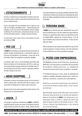 ORGÃO INFORMATIVO DA ASSOCIAÇÃO DOS MORADORES E AMIGOS DO TIJUCAMAR E JARDIM OCEÂNICO 
○ ○ ○ ○ ○ ○ ○ ○ ○ ○ ○ ○ ○ ○ ○ ○ ○ ○ ○ ○ ○ ○ ○ ○ ○ ○ ○ ○ ○ ○ ○ ○ ○ ○ ○ ○ ○ ○ ○ ○ ○ ○ ○ ○ ○ ○ ○ ○ ○ ○ ○ ○ ○ ○ ○ ○ ○ ○ ○ ○ ○ ○ ○ ○ ○ ○ ○ ○ 
„„„„ ESTACIONAMENTO 
Correta a campanha que a Subprefeitura da Barra vem pro-movendo, 
quanto a educar motoristas que estacionam seus 
carros irregularmente. 
Caso o seu apelo não seja atendido, ela irá reprimir com 
rigor as infrações cometidas como : estacionamento em 
calçadas, ou em ruas muito movimentadas como Av. Olegá-rio 
Maciel e Érico Veríssimo, contando para tanto com sua 
frota de 20 (vinte) veículos – reboque durante 24 horas. 
O importante é que sejam feitas reclamações através 
do telefone 1746. 
„„„„ RIO LUZ 
A AMAR deverá pleitear junto aquela empresa municipal um 
projeto visando, paulatinamente, a retirada dos cabos aé-reos 
que são perigosos e horripilantes. O que mais se vê 
são cabos caídos nas calçadas e constantes apagões. 
A empresa Light teve a sua privatização decretada pelo 
Governo Federal em 26 de dezembro de 1976, e, pelo que 
nos consta aquela empresa estatal será obrigada, até o fi-nal 
do próximo ano de 2015, concluir a operação, embutin-do 
toda a fiação no sub-solo. 
„„„„ NOVO SHOPPING 
Finalmente, tivemos informações de que na área anterior-mente 
ocupada pelo supermercado Pão de Açúcar, será 
construído um Shopping com lojas e salas comerciais. 
Quanto ao terreno do posto de gasolina ainda continua uma 
incógnita ao seu aproveitamento. 
„„„„ VISITA 
Luiz Igrejas e José Britz, Presidentes da AMAR e AMASCO, 
respectivamente, fizeram uma visita ao Presidente da Asso-ciação 
Comercial do Rio de Janeiro –ACRJ, Antenor Barros 
INFORME 
Leal, oportunidade em que aquela entidade centenária deve-rá 
promover reuniões com as diversas associações de mora-dores 
da cidade, abordando assuntos de interesses das co-munidades. 
„„„„ TERCEIRA IDADE 
A AMAR, face o interesse que vem despertando com a cria-ção 
de academias para a terceira idade em praças públicas, 
solicitou ao subprefeito Alex Costa sua interferência junto 
ao Colégio MOPI, adotante da Praça do Pomar, a fim de 
que ali também seja criada uma academia. A ideia, de ime-diato, 
foi aceita. 
Não há dúvidas de que aquele belo logradouro que já vem 
sendo ocupado por crianças e idosos, com mais este proje-to 
ficará definida a sua real e proveitosa ocupação. 
„„„„ PEZÃO COM EMPRESÁRIOS 
A ACIBARRA promoveu no dia 23 de junho, um almoço no 
BABY BEEF com empresários, presidentes de associações 
de moradores e políticos para ouvir as propostas de 
campanha do governador Pezão, candidato a reeleição. 
O Presidente Suassuna, no inicio, disse da satisfação em 
receber o candidato, passando a palavra ao Dr. Carlos Car-valho 
que reconheceu a parceria com o atual governo. 
Pezão fez um minucioso relato do que vem sendo fei-to 
em prol do Estado, citando dados, cifras e proje-tos 
diversos. 
Demonstrando apreço pelas lideranças comunitárias 
Suassuna antes de encerrar a reunião, deu oportuni-dade 
ao Presidente da AMAR, Luiz Igrejas para con-siderações 
finais e ratificar a alegria de todos pela 
determinação do governo do Estado em levar o Me-trô 
ate o Recreio dos Bandeirantes e não somente 
ao Terminal Alvorada. 
Lembramos aos Srs. Síndicos da importância de divulgar e compartilhar este informe com aos demais condôminos. 
AMAR - Se você deseja o melhor para o seu bairro, ASSOCIE-SE Já. Participe e Colabore! - Não suje sua Cidade - Leia e Repasse! z4z 
 