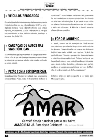 INFORME 
ORGÃO INFORMATIVO DA ASSOCIAÇÃO DOS MORADORES E AMIGOS DO TIJUCAMAR E JARDIM OCEÂNICO 
○ ○ ○ ○ ○ ○ ○ ○ ○ ○ ○ ○ ○ ○ ○ ○ ○ ○ ○ ○ ○ ○ ○ ○ ○ ○ ○ ○ ○ ○ ○ ○ ○ ○ ○ ○ ○ ○ ○ ○ ○ ○ ○ ○ ○ ○ ○ ○ ○ ○ ○ ○ ○ ○ ○ ○ ○ ○ ○ ○ ○ ○ ○ ○ ○ ○ ○ ○ 
„„„„ VEÍCULOS REBOCADOS 
Os motoristas indisciplinados que estacionam seus carros 
irregularmente e que são rebocados pelo SEOP, na juris-dição 
Lembramos aos Srs. Síndicos da importância de divulgar e compartilhar este informe com aos demais condôminos. 
z5z 
da Barra da Tijuca e Zona Oeste irão para o novo 
depósito, localizado na Av. das Américas nº 19.600 que 
funcionará todos os dias, inclusive sábados, domingos e 
feriados, das 8h às 17h. 
„„„„ CARCAÇAS DE AUTOS NAS 
VIAS PÚBLICAS 
A AMAR volta a apelar para o chefe da Delegacia de Homi-cídios, 
a fim de que não deixe permanecer por tempo inde-terminado 
de carcaças de veículos estacionados em frente 
ao prédio policial. 
„„„„ PEZÃO COM A SOCIEDADE CIVIL 
No salão do Hotel Windsor, foi realizado mais um encontro 
com o candidato Pezão, no dia 04 de setembro, desta vez a 
convite de 23 associações e sociedade civil; quando lhe 
foi apresentado um programa propositivo, detalhando 
as principais reivindicações. A que mereceu um ruido-so 
aplauso foi quando Pezão declarou que irá estender 
o Metrô até o Recreio. A AMAR e as demais associa-ções 
estão de parabéns. 
„„„„ FÔRO E LAUDÊNIO 
A AMAR, através de seu advogado Dr. José Nicode-mus, 
continua aguardando despacho do Ministro Rela-tor 
Arnaldo Esteves Lima face o parecer do Ministério 
Público favorável a AMAR, que concluiu: “O Acórdão 
proferido pelo Tribunal a que está em dissonância com 
o entendimento dessa Contenda Corte no sentido de que 
havendo elementos para a identificação dos interessa-dos 
e sendo certo e domicílio, a intimação para partici-pação 
no processo demarcatório de terrenos de Mari-nha 
deverá ser realizada de forma pessoal.” 
Estamos anciosos pelo despacho a ser dado pelo 
Ministro Relator. 
Se você deseja o melhor para o seu bairro, 
ASSOCIE-SE Já. Participe e Colabore! - Não suje sua Cidade. 
30 Trimestre de 2014 
