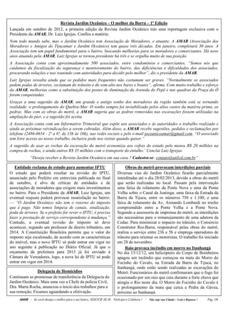 Revista Jardim Oceânico – O melhor da Barra – 1ª Edição
Lançada em outubro de 2012, a primeira edição da Revista Jardim Oceânico trás uma reportagem exclusiva com o
Presidente da AMAR, Dr. Luiz Igrejas. Confira a matéria:
Nem todo mundo sabe, mas o Jardim Oceânico tem Associação de Moradores, e atuante. A AMAR (Associação dos
Moradores e Amigos do Tijucamar e Jardim Oceânico) tem quase três décadas. Em janeiro, completará 30 anos. A
Associação tem um papel fundamental para o bairro, buscando melhorias para os moradores e comerciantes. Há nove
anos atuando pela AMAR, Luiz Igrejas se tornou presidente há três e se orgulha muito de sua posição.
A Associação conta com aproximadamente 500 associados, entre condomínios e comerciantes. “Somos nós que
cuidamos da fiscalização da segurança e monitoramento do bairro, das deficiências e dificuldades dos associados,
procurando soluções e nos reunindo com autoridades para decidir pelo melhor”, diz o presidente da AMAR.
Luiz Igrejas ressalta ainda que os pedidos mais frequentes não costumam ser graves. “Normalmente os associados
pedem podas de árvores, reclamam do trânsito e do som alto nos bares e boates”, afirma. Com muito trabalho e esforço
da AMAR, melhorias como a substituição dos postes de iluminação da Avenida do Pepê e nas quadras da Praça do Ó
foram conquistadas.
Graças a uma sugestão da AMAR, um grande e antigo sonho dos moradores da região também está se tornando
realidade: o prolongamento do Quebra-Mar. O sonho sempre foi inviabilizado pelos altos custos da matéria prima, as
pedras. Mas com as obras do metrô, a AMAR sugeriu que as pedras removidas nas escavações fossem utilizadas na
ampliação do píer, e a sugestão foi aceita.
A Associação conta com um Informativo Trimestral que expõe aos associados e às autoridades o trabalho realizado e
ainda as próximas reivindicações a serem cobradas. Além disso, a AMAR recebe sugestões, pedidos e reclamações por
telefone (2486-0654 - 2ª a 6ª, de 13h às 16h), nas redes sociais e pelo e-mail joceanicoamar@gmail.com. “O associado
tem livre acesso ao nosso trabalho, inclusive pode nos visitar quando quiser.”
A sugestão de usar as rochas da escavação do metrô economiza aos cofres do estado pelo menos R$ 20 milhões na
compra de rochas, e ainda outros R$ 35 milhões com o transporte do entulho.’ Conclui Luiz Igrejas.
            “Deseja receber a Revista Jardim Oceânico em sua casa ? Cadastra-se: contato@utilcd.com.br”

   Entidade reclama de estudo para aumentar IPTU                                Obras do metrô provocam interdições parciais
O estudo que poderá resultar na revisão do IPTU,                           Diversas vias do Jardim Oceânico ficarão parcialmente
anunciado pelo Prefeito em entrevista publicada no final                   interditadas até o dia 28/02/2013, devido a obras do metrô
de outubro, é alvo de críticas de entidades e de                           que serão realizadas no local. Passam pela intervenção
associações de moradores que exigem mais investimentos                     uma faixa de rolamento da Ponte Nova e uma da Ponte
no bairro. Para o Presidente da AMAR, Luiz Igrejas, um                     Velha sobre o Canal da Joatinga; uma faixa da Estrada da
eventual reajuste poderá provocar insatisfação no bairro:                  Barra da Tijuca, entre os números 750 e 1.100; e uma
— “O Jardim Oceânico não tem o retorno do imposto                          faixa de rolamento da Av. Armando Lombardi no trecho
que é pago. Não temos limpeza de canais, sinalização,                      compreendido entre a Ponte Velha e a Ponte Nova.
poda de árvores. Se o prefeito for rever o IPTU, é preciso                 Segundo a assessoria de imprensa do metrô, as interdições
fazer a prestação de serviço correspondente à mudança.”                    são necessárias para o remanejamento de uma adutora da
Contudo, a eventual revisão do imposto só deve                             Cedae. Para minimizar o impacto no trânsito, o Consórcio
acontecer, segundo um professor de direito tributário, em                  Construtor Rio-Barra, responsável pelas obras do metrô,
2014. A Constituição Brasileira permite que o valor do                     realiza o serviço entre 23h e 5h e emprega operadores de
imposto seja escalonado, de acordo com as características                  trânsito para orientar os motoristas. O trabalho foi iniciado
do imóvel, mas o novo IPTU só pode entrar em vigor no                      em 28 de novembro.
ano seguinte à publicação no Diário Oficial. Já que o                           Raio provoca incêndio em morro no Itanhangá
orçamento da prefeitura para 2013 já foi enviado à                         No dia 13/12/12, um helicóptero do Corpo de Bombeiros
Câmara de Vereadores, logo, a nova lei de IPTU só pode                     apagou um incêndio que começou na mata do Morro do
entrar em vigor em 2014.                                                   Focinho do Cavalo, na Estrada da Barra da Tijuca, no
                                                                           Itanhangá, onde estão sendo realizadas as escavações do
               Delegacia de Homicídios                                     Metrô. Funcionários do metrô confirmaram que o fogo foi
Continuam as promessas de transferência da Delegacia do                    ocasionado por um raio que caiu durante a forte chuva que
Jardim Oceânico. Mais uma vez a Chefe da polícia Civil,                    atingiu o Rio neste dia. O Morro do Focinho do Cavalo é
Dra. Marta Rocha, anunciou o ínicío dos trabalhos para a                   o prolongamento da mata que cerca a Pedra da Gávea,
sua remoção. Ficamos aguardando a efetivação.                              próximo ao Itanhangá.
     AMAR - Se você deseja o melhor para o seu bairro, ASSOCIE-SE JÀ. Participe e Colabore ! - Não suje sua Cidade – Leia e Repasse !   Pág. 04
 