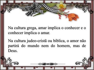 Na cultura grega, amar implica o conhecer e o
conhecer implica o amar.
Na cultura judeo-cristã ou bíblica, o amor não
partirá do mundo nem do homem, mas de
Deus.
 