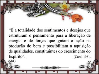 “É a totalidade dos sentimentos e desejos que
estruturam o pensamento para a liberação de
energia e de forças que guiam a ação na
produção do bem e possibilitam a aquisição
de qualidades, constituintes do crescimento do
Espírito". (Curti, 1981,
p.81)
 