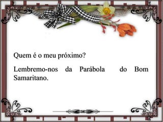 Quem é o meu próximo?
Lembremo-nos da Parábola do Bom
Samaritano.
 