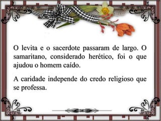 O levita e o sacerdote passaram de largo. O
samaritano, considerado herético, foi o que
ajudou o homem caído.
A caridade independe do credo religioso que
se professa.
 
