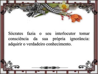 Sócrates fazia o seu interlocutor tomar
consciência da sua própria ignorância:
adquirir o verdadeiro conhecimento.
 