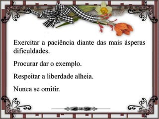 Exercitar a paciência diante das mais ásperas
dificuldades.
Procurar dar o exemplo.
Respeitar a liberdade alheia.
Nunca se omitir.
 