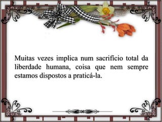 Muitas vezes implica num sacrifício total da
liberdade humana, coisa que nem sempre
estamos dispostos a praticá-la.
 