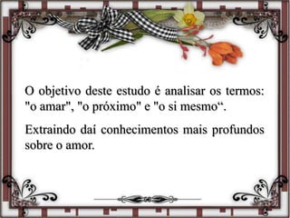O objetivo deste estudo é analisar os termos:
"o amar", "o próximo" e "o si mesmo“.
Extraindo daí conhecimentos mais profundos
sobre o amor.
 