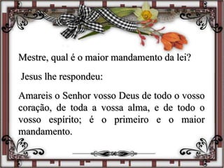 Mestre, qual é o maior mandamento da lei?
Jesus lhe respondeu:
Amareis o Senhor vosso Deus de todo o vosso
coração, de toda a vossa alma, e de todo o
vosso espírito; é o primeiro e o maior
mandamento.
 