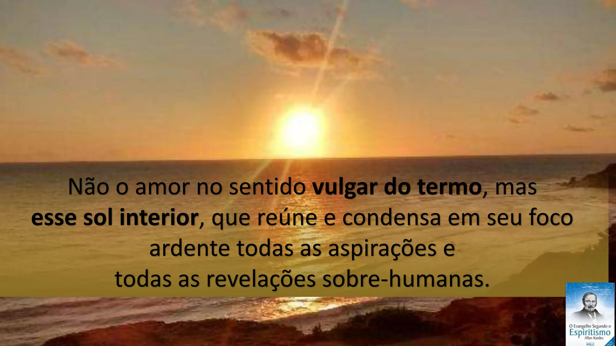 12
Não o amor no sentido vulgar do termo, mas
esse sol interior, que reúne e condensa em seu foco
ardente todas as aspirações e
todas as revelações sobre-humanas.
 