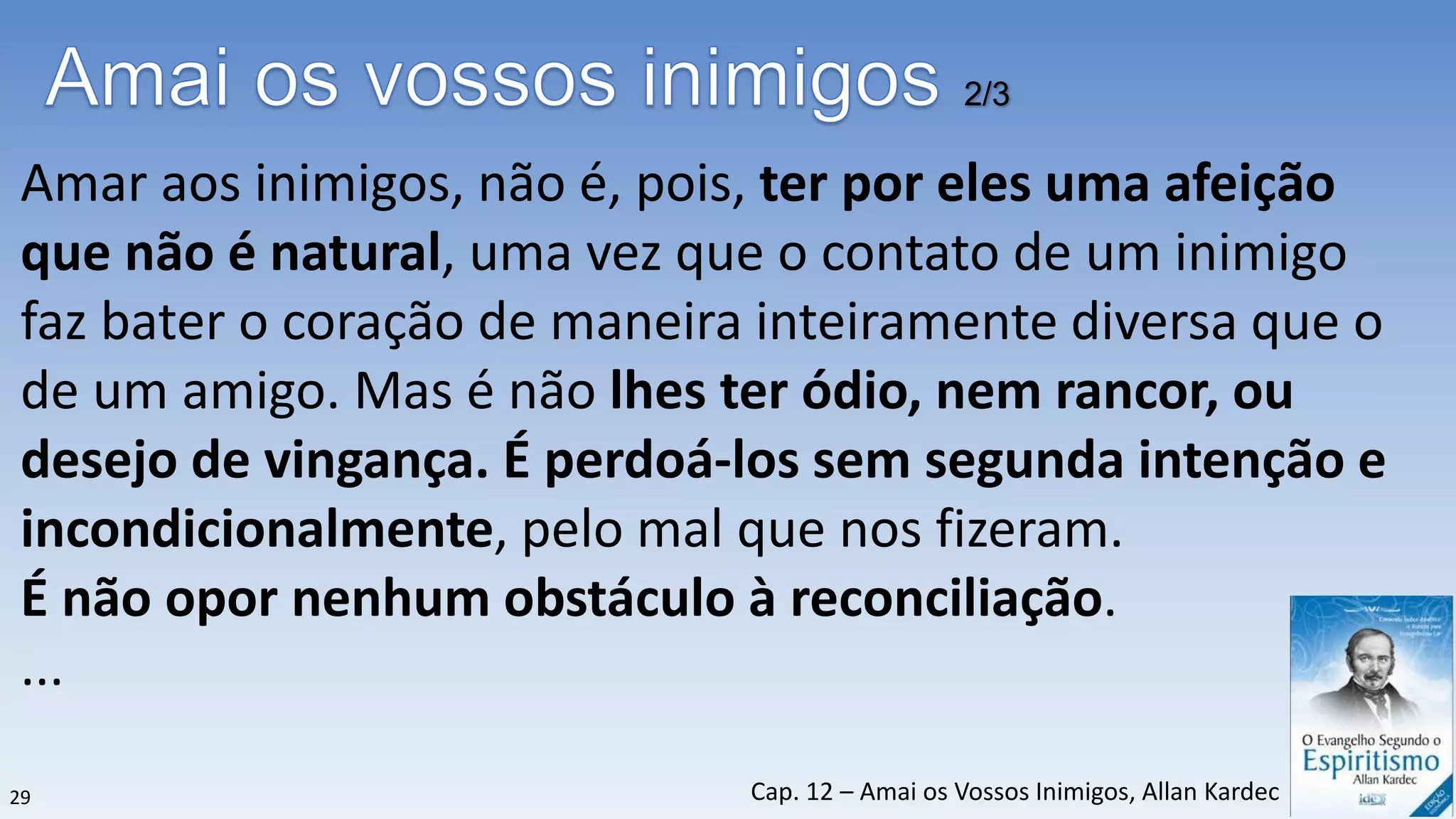Amar aos inimigos, não é, pois, ter por eles uma afeição
que não é natural, uma vez que o contato de um inimigo
faz bater o coração de maneira inteiramente diversa que o
de um amigo. Mas é não lhes ter ódio, nem rancor, ou
desejo de vingança. É perdoá-los sem segunda intenção e
incondicionalmente, pelo mal que nos fizeram.
É não opor nenhum obstáculo à reconciliação.
...
2/3
29 Cap. 12 – Amai os Vossos Inimigos, Allan Kardec
 